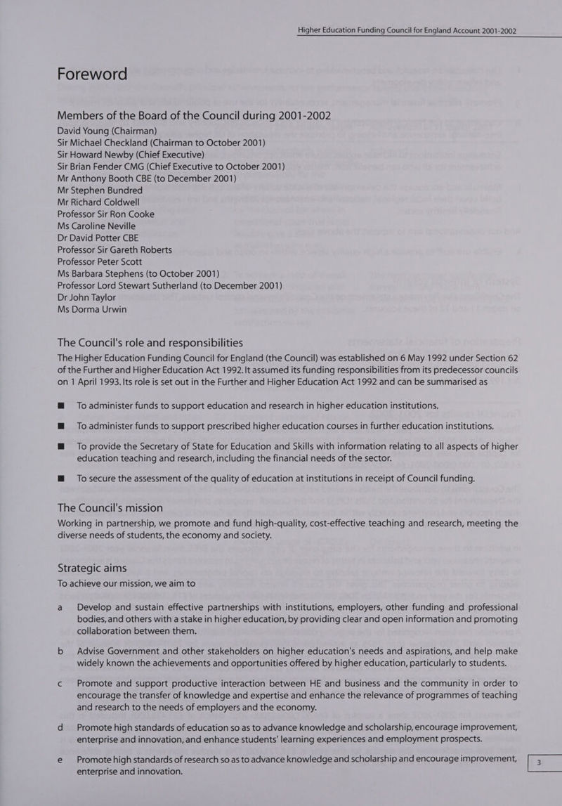 To administer funds to support education and research in higher education institutions. To administer funds to support prescribed higher education courses in further education institutions. To provide the Secretary of State for Education and Skills with information relating to all aspects of higher education teaching and research, including the financial needs of the sector. To secure the assessment of the quality of education at institutions in receipt of Council funding. Develop and sustain effective partnerships with institutions, employers, other funding and professional bodies, and others with a stake in higher education, by providing clear and open information and promoting collaboration between them. Advise Government and other stakeholders on higher education's needs and aspirations, and help make widely known the achievements and opportunities offered by higher education, particularly to students. Promote and support productive interaction between HE and business and the community in order to encourage the transfer of knowledge and expertise and enhance the relevance of programmes of teaching and research to the needs of employers and the economy. Promote high standards of education so as to advance knowledge and scholarship, encourage improvement, enterprise and innovation, and enhance students’ learning experiences and employment prospects. Promote high standards of research so as to advance knowledge and scholarship and encourage improvement, enterprise and innovation. (Exe