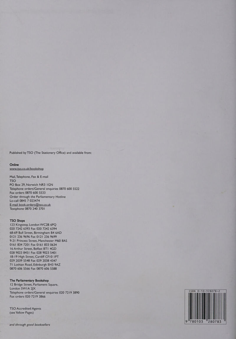 Published by TSO (The Stationery Office) and available from: Online www.tso.co.uk/bookshop Mail, Telephone, Fax &amp; E-mail TSO PO Box 29, Norwich NR3 IGN Telephone orders/General enquiries 0870 600 5522 Fax orders 0870 600 5533 Order through the Parliamentary Hotline Lo-call 0845 7 023474 E-mail book.orders@tso.co.uk Textphone 0870 240 3701 TSO Shops 123 Kingsway, London WC2B 6PQ 020 7242 6393 Fax 020 7242 6394 68-69 Bull Street, Birmingham B4 6AD 0121 236 9696 Fax 0121 236 9699 9-21 Princess Street, Manchester M60 8AS 0161 834 7201 Fax 0161 833 0634 16 Arthur Street, Belfast BT| 4GD 028 9023 8451 Fax 028 9023 5401 18-19 High Street, Cardiff CFI0 IPT 029 2039 5548 Fax 029 2038 4347 7\ Lothian Road, Edinburgh EH3 9AZ 0870 606 5566 Fax 0870 606 5588 The Parliamentary Bookshop 12 Bridge Street, Parliament Square, London SWIA 2]X Telephone orders/General enquiries 020 7219 3890 a pS ato Fax orders 020 7219 3866 TSO Accredited Agents (see Yellow Pages) 80103 ~2807 and through good booksellers