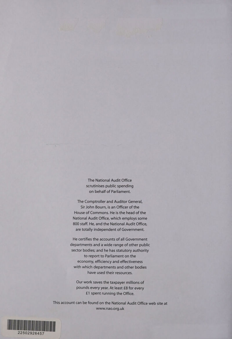 The National Audit Office scrutinises public spending on behalf of Parliament. The Comptroller and Auditor General, Sir John Bourn, is an Officer of the House of Commons. He is the head of the National Audit Office, which employs some 800 staff. He, and the National Audit Office, are totally independent of Government. He certifies the accounts of all Government departments and a wide range of other public sector bodies; and he has statutory authority to report to Parliament on the economy, efficiency and effectiveness with which departments and other bodies have used their resources. Our work saves the taxpayer millions of pounds every year. At least £8 for every £1 spent running the Office. This account can be found on the National Audit Office web site at HEY