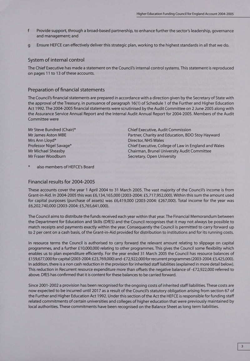 f Provide support, through a broad-based partnership, to enhance further the sector’s leadership, governance and management; and g __ Ensure HEFCE can effectively deliver this strategic plan, working to the highest standards in all that we do. System of internal control The Chief Executive has made a statement on the Council's internal control systems. This statement is reproduced on pages 11 to 13 of these accounts. Preparation of financial statements The Council's financial statements are prepared in accordance with a direction given by the Secretary of State with the approval of the Treasury, in pursuance of paragraph 16(1) of Schedule 1 of the Further and Higher Education Act 1992. The 2004-2005 financial statements were scrutinised by the Audit Committee on 2 June 2005 along with the Assurance Service Annual Report and the Internal Audit Annual Report for 2004-2005. Members of the Audit Committee were Mr Steve Bundred (Chair)* Chief Executive, Audit Commission Mr James Aston MBE Partner, Charity and Education, BDO Stoy Hayward Mrs Ann Lloyd* Director, NHS Wales Professor Nigel Savage* Chief Executive, College of Law in England and Wales Mr Michael Sheasby Chairman, Brunel University Audit Committee Mr Fraser Woodburn Secretary, Open University * also members of HEFCE’s Board Financial results for 2004-2005 These accounts cover the year 1 April 2004 to 31 March 2005. The vast majority of the Council’s income is from Grant-in-Aid. In 2004-2005 this was £6,134,165,000 (2003-2004: £5,717,952,000). Within this sum the amount used for capital purposes (purchase of assets) was £6,419,000 (2003-2004: £267,000). Total income for the year was £6,202,740,000 (2003-2004: £5,765,641,000). The Council aims to distribute the funds received each year within that year. The Financial Memorandum between the Department for Education and Skills (DfES) and the Council recognises that it may not always be possible to match receipts and payments exactly within the year. Consequently the Council is permitted to carry forward up to 2 per cent on a cash basis, of the Grant-in-Aid provided for distribution to institutions and for its running costs. In resource terms the Council is authorised to carry forward the relevant amount relating to slippage on capital programmes, and a further £10,000,000 relating to other programmes. This gives the Council some flexibility which enables us to plan expenditure efficiently. For the year ended 31 March 2005 the Council has resource balances of £159,677,000 for capital (2003-2004: £23,769,000) and -£72,922,000 for recurrent programmes (2003-2004: £5,425,000). In addition, there is a non cash reduction in the provision for inherited staff liabilities (explained in more detail below). This reduction in Recurrent resource expenditure more than offsets the negative balance of -£72,922,000 referred to above. DfES has confirmed that it is content for these balances to be carried forward. Since 2001-2002 a provision has been recognised for the ongoing costs of inherited staff liabilities. These costs are now expected to be incurred until 2017 as a result of the Council's statutory obligation arising from section 67 of the Further and Higher Education Act 1992. Under this section of the Act the HEFCE is responsible for funding staff related commitments of certain universities and colleges of higher education that were previously maintained by local authorities. These commitments have been recognised on the Balance Sheet as long term liabilities.
