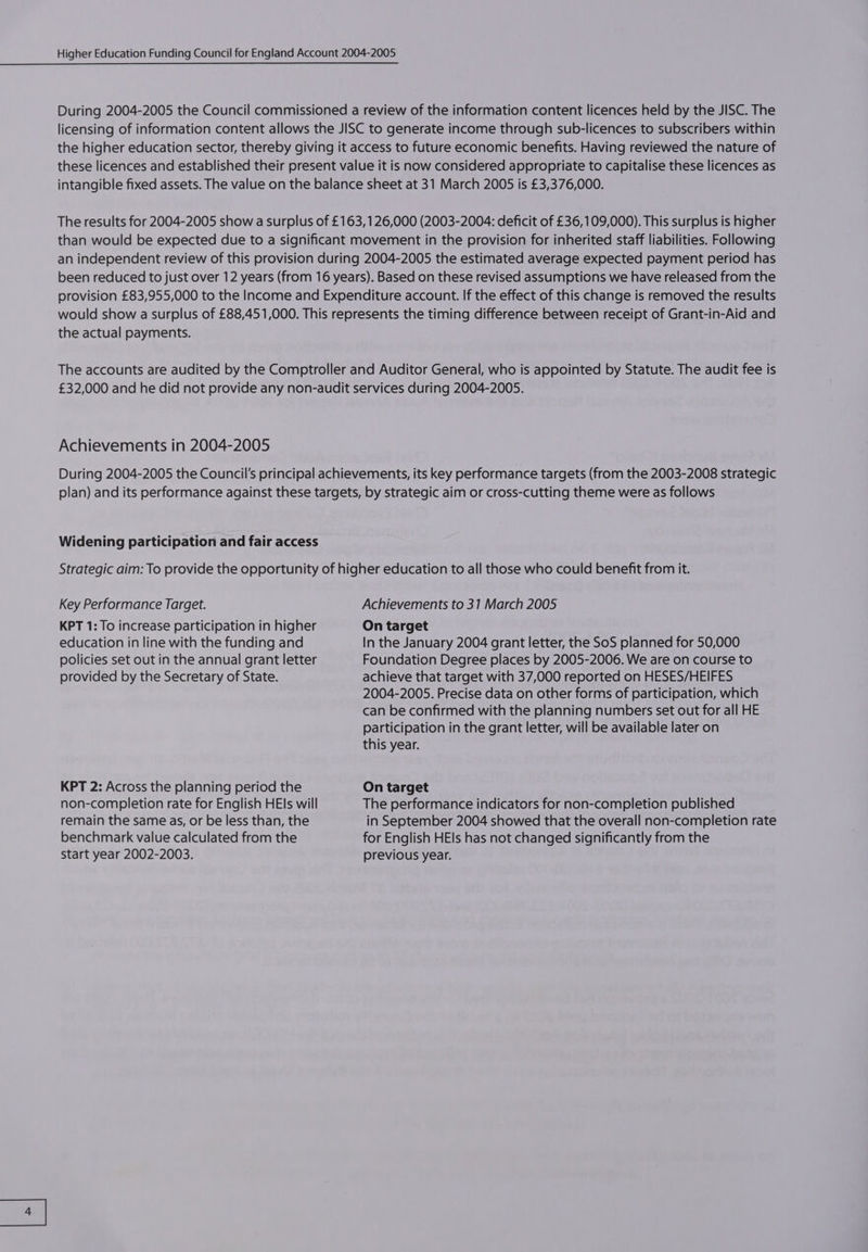 During 2004-2005 the Council commissioned a review of the information content licences held by the JISC. The licensing of information content allows the JISC to generate income through sub-licences to subscribers within the higher education sector, thereby giving it access to future economic benefits. Having reviewed the nature of these licences and established their present value it is now considered appropriate to capitalise these licences as intangible fixed assets. The value on the balance sheet at 31 March 2005 is £3,376,000. The results for 2004-2005 show a surplus of £163, 126,000 (2003-2004: deficit of £36,109,000). This surplus is higher than would be expected due to a significant movement in the provision for inherited staff liabilities. Following an independent review of this provision during 2004-2005 the estimated average expected payment period has been reduced to just over 12 years (from 16 years). Based on these revised assumptions we have released from the provision £83,955,000 to the Income and Expenditure account. If the effect of this change is removed the results would show a surplus of £88,451,000. This represents the timing difference between receipt of Grant-in-Aid and the actual payments. The accounts are audited by the Comptroller and Auditor General, who is appointed by Statute. The audit fee is £32,000 and he did not provide any non-audit services during 2004-2005. Achievements in 2004-2005 During 2004-2005 the Council's principal achievements, its key performance targets (from the 2003-2008 strategic plan) and its performance against these targets, by strategic aim or cross-cutting theme were as follows Widening participation and fair access Strategic aim: To provide the opportunity of higher education to all those who could benefit from it. Key Performance Target. Achievements to 31 March 2005 KPT 1: To increase participation in higher On target education in line with the funding and In the January 2004 grant letter, the SoS planned for 50,000 policies set out in the annual grant letter Foundation Degree places by 2005-2006. We are on course to provided by the Secretary of State. achieve that target with 37,000 reported on HESES/HEIFES 2004-2005. Precise data on other forms of participation, which can be confirmed with the planning numbers set out for all HE participation in the grant letter, will be available later on this year. KPT 2: Across the planning period the On target non-completion rate for English HEls will The performance indicators for non-completion published remain the same as, or be less than, the in September 2004 showed that the overall non-completion rate benchmark value calculated from the for English HEls has not changed significantly from the start year 2002-2003. previous year.