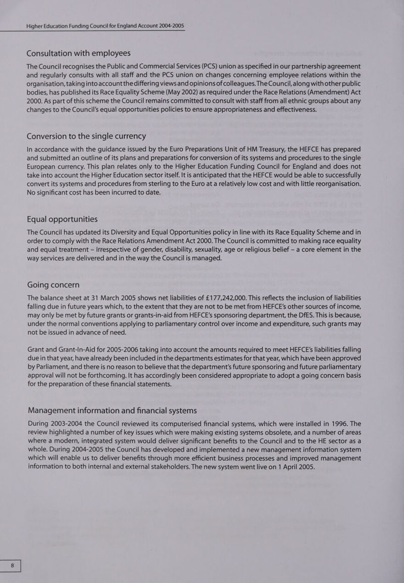 Consultation with employees The Council recognises the Public and Commercial Services (PCS) union as specified in our partnership agreement and regularly consults with all staff and the PCS union on changes concerning employee relations within the organisation, taking into account the differing views and opinions of colleagues. The Council, along with other public bodies, has published its Race Equality Scheme (May 2002) as required under the Race Relations (Amendment) Act 2000. As part of this scheme the Council remains committed to consult with staff from all ethnic groups about any changes to the Council’s equal opportunities policies to ensure appropriateness and effectiveness. Conversion to the single currency In accordance with the guidance issued by the Euro Preparations Unit of HM Treasury, the HEFCE has prepared and submitted an outline of its plans and preparations for conversion of its systems and procedures to the single European currency. This plan relates only to the Higher Education Funding Council for England and does not take into account the Higher Education sector itself. It is anticipated that the HEFCE would be able to successfully convert its systems and procedures from sterling to the Euro at a relatively low cost and with little reorganisation. No significant cost has been incurred to date. Equal opportunities The Council has updated its Diversity and Equal Opportunities policy in line with its Race Equality Scheme and in order to comply with the Race Relations Amendment Act 2000. The Council is committed to making race equality and equal treatment - irrespective of gender, disability, sexuality, age or religious belief - a core element in the way services are delivered and in the way the Council is managed. Going concern The balance sheet at 31 March 2005 shows net liabilities of £177,242,000. This reflects the inclusion of liabilities falling due in future years which, to the extent that they are not to be met from HEFCE’s other sources of income, may only be met by future grants or grants-in-aid from HEFCE’s sponsoring department, the DfES. This is because, under the normal conventions applying to parliamentary control over income and expenditure, such grants may not be issued in advance of need. Grant and Grant-in-Aid for 2005-2006 taking into account the amounts required to meet HEFCE's liabilities falling due in that year, have already been included in the departments estimates for that year, which have been approved by Parliament, and there is no reason to believe that the department's future sponsoring and future parliamentary approval will not be forthcoming. It has accordingly been considered appropriate to adopt a going concern basis for the preparation of these financial statements. Management information and financial systems During 2003-2004 the Council reviewed its computerised financial systems, which were installed in 1996. The review highlighted a number of key issues which were making existing systems obsolete, and a number of areas where a modern, integrated system would deliver significant benefits to the Council and to the HE sector as a whole. During 2004-2005 the Council has developed and implemented a new management information system which will enable us to deliver benefits through more efficient business processes and improved management