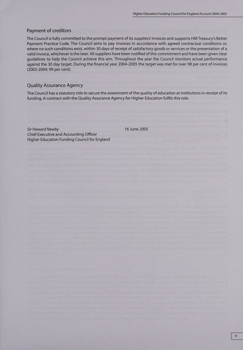Payment of creditors The Council is fully committed to the prompt payment of its suppliers’ invoices and supports HM Treasury’s Better Payment Practice Code. The Council aims to pay invoices in accordance with agreed contractual conditions or, where no such conditions exist, within 30 days of receipt of satisfactory goods or services or the presentation of a valid invoice, whichever is the later. All suppliers have been notified of this commitment and have been given clear guidelines to help the Council achieve this aim. Throughout the year the Council monitors actual performance against the 30 day target. During the financial year 2004-2005 the target was met for over 98 per cent of invoices (2003-2004: 99 per cent). Quality Assurance Agency The Council has a statutory role to secure the assessment of the quality of education at institutions in receipt of its funding. A contract with the Quality Assurance Agency for Higher Education fulfils this role. Sir Howard Newby 16 June 2005 Chief Executive and Accounting Officer Higher Education Funding Council for England