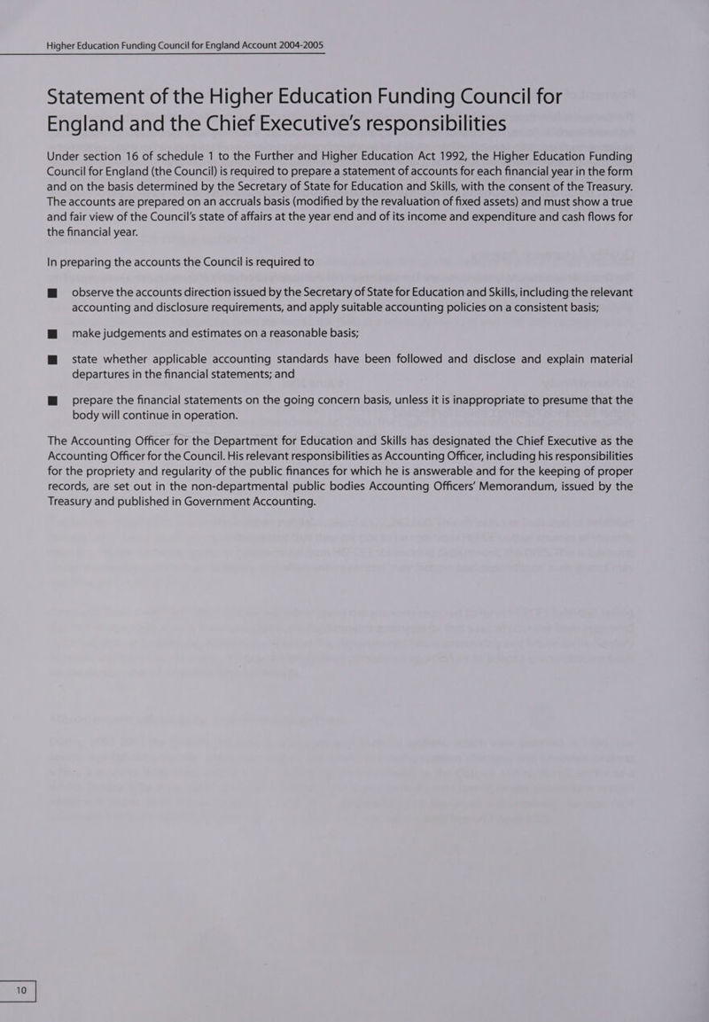 Statement of the Higher Education Funding Council for England and the Chief Executive's responsibilities Under section 16 of schedule 1 to the Further and Higher Education Act 1992, the Higher Education Funding Council for England (the Council) is required to prepare a statement of accounts for each financial year in the form and on the basis determined by the Secretary of State for Education and Skills, with the consent of the Treasury. The accounts are prepared on an accruals basis (modified by the revaluation of fixed assets) and must show a true and fair view of the Council's state of affairs at the year end and of its income and expenditure and cash flows for the financial year. In preparing the accounts the Council is required to WM observe the accounts direction issued by the Secretary of State for Education and Skills, including the relevant accounting and disclosure requirements, and apply suitable accounting policies on a consistent basis; mM = make judgements and estimates on a reasonable basis; ™@ state whether applicable accounting standards have been followed and disclose and explain material departures in the financial statements; and M@ sprepare the financial statements on the going concern basis, unless it is inappropriate to presume that the body will continue in operation. The Accounting Officer for the Department for Education and Skills has designated the Chief Executive as the Accounting Officer for the Council. His relevant responsibilities as Accounting Officer, including his responsibilities for the propriety and regularity of the public finances for which he is answerable and for the keeping of proper records, are set out in the non-departmental public bodies Accounting Officers’ Memorandum, issued by the Treasury and published in Government Accounting.