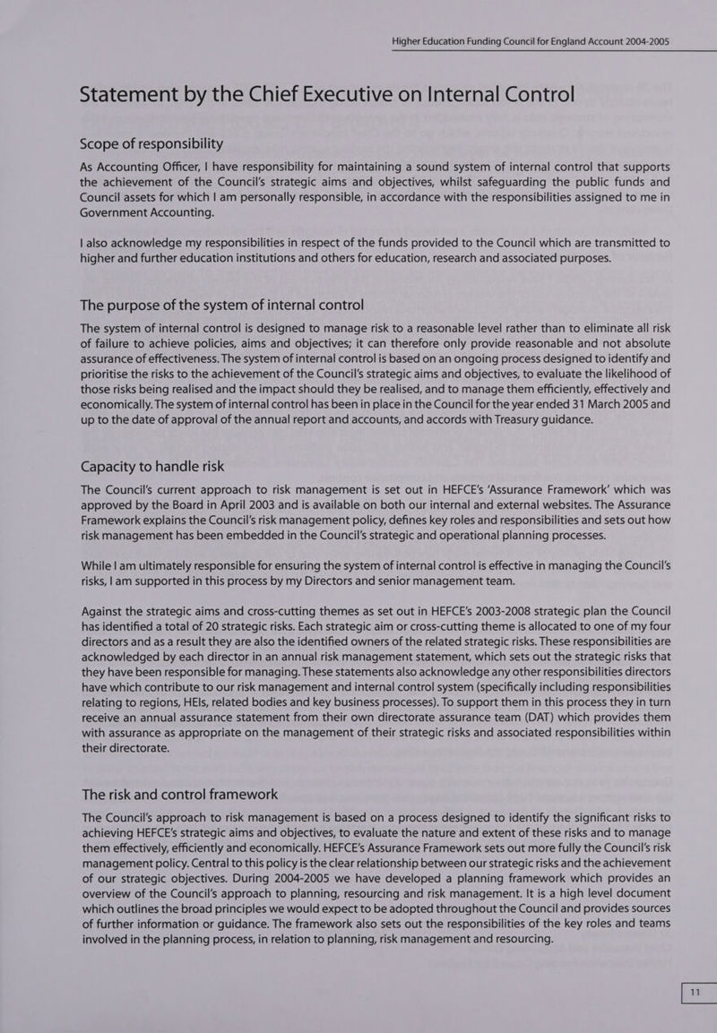 Statement by the Chief Executive on Internal Control Scope of responsibility As Accounting Officer, | have responsibility for maintaining a sound system of internal control that supports the achievement of the Council’s strategic aims and objectives, whilst safeguarding the public funds and Council assets for which | am personally responsible, in accordance with the responsibilities assigned to me in Government Accounting. | also acknowledge my responsibilities in respect of the funds provided to the Council which are transmitted to higher and further education institutions and others for education, research and associated purposes. The purpose of the system of internal control The system of internal control is designed to manage risk to a reasonable level rather than to eliminate all risk of failure to achieve policies, aims and objectives; it can therefore only provide reasonable and not absolute assurance of effectiveness. The system of internal control is based on an ongoing process designed to identify and prioritise the risks to the achievement of the Council's strategic aims and objectives, to evaluate the likelihood of those risks being realised and the impact should they be realised, and to manage them efficiently, effectively and economically. The system of internal control has been in place in the Council for the year ended 31 March 2005 and up to the date of approval of the annual report and accounts, and accords with Treasury guidance. Capacity to handle risk The Council's current approach to risk management is set out in HEFCE’s ‘Assurance Framework’ which was approved by the Board in April 2003 and is available on both our internal and external websites. The Assurance Framework explains the Council's risk management policy, defines key roles and responsibilities and sets out how risk management has been embedded in the Council's strategic and operational planning processes. While | am ultimately responsible for ensuring the system of internal control is effective in managing the Council's risks, |am supported in this process by my Directors and senior management team. Against the strategic aims and cross-cutting themes as set out in HEFCE’s 2003-2008 strategic plan the Council has identified a total of 20 strategic risks. Each strategic aim or cross-cutting theme is allocated to one of my four directors and as a result they are also the identified owners of the related strategic risks. These responsibilities are acknowledged by each director in an annual risk management statement, which sets out the strategic risks that they have been responsible for managing. These statements also acknowledge any other responsibilities directors have which contribute to our risk management and internal control system (specifically including responsibilities relating to regions, HEls, related bodies and key business processes). To support them in this process they in turn receive an annual assurance statement from their own directorate assurance team (DAT) which provides them with assurance as appropriate on the management of their strategic risks and associated responsibilities within their directorate. The risk and control framework The Council's approach to risk management is based on a process designed to identify the significant risks to achieving HEFCE's strategic aims and objectives, to evaluate the nature and extent of these risks and to manage them effectively, efficiently and economically. HEFCE’s Assurance Framework sets out more fully the Council’s risk management policy. Central to this policy is the clear relationship between our strategic risks and the achievement of our strategic objectives. During 2004-2005 we have developed a planning framework which provides an overview of the Council's approach to planning, resourcing and risk management. It is a high level document which outlines the broad principles we would expect to be adopted throughout the Council and provides sources of further information or guidance. The framework also sets out the responsibilities of the key roles and teams involved in the planning process, in relation to planning, risk management and resourcing.
