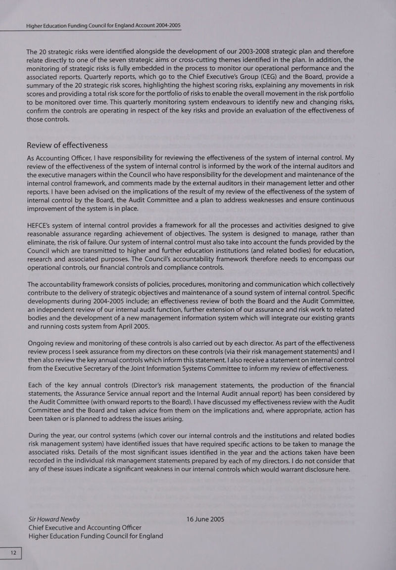 The 20 strategic risks were identified alongside the development of our 2003-2008 strategic plan and therefore relate directly to one of the seven strategic aims or cross-cutting themes identified in the plan. In addition, the monitoring of strategic risks is fully embedded in the process to monitor our operational performance and the associated reports. Quarterly reports, which go to the Chief Executive's Group (CEG) and the Board, provide a summary of the 20 strategic risk scores, highlighting the highest scoring risks, explaining any movements in risk scores and providing a total risk score for the portfolio of risks to enable the overall movement in the risk portfolio to be monitored over time. This quarterly monitoring system endeavours to identify new and changing risks, confirm the controls are operating in respect of the key risks and provide an evaluation of the effectiveness of those controls. Review of effectiveness As Accounting Officer, | have responsibility for reviewing the effectiveness of the system of internal control. My review of the effectiveness of the system of internal control is informed by the work of the internal auditors and the executive managers within the Council who have responsibility for the development and maintenance of the internal control framework, and comments made by the external auditors in their management letter and other reports. | have been advised on the implications of the result of my review of the effectiveness of the system of internal control by the Board, the Audit Committee and a plan to address weaknesses and ensure continuous improvement of the system is in place. HEFCE’s system of internal control provides a framework for all the processes and activities designed to give reasonable assurance regarding achievement of objectives. The system is designed to manage, rather than eliminate, the risk of failure. Our system of internal control must also take into account the funds provided by the Council which are transmitted to higher and further education institutions (and related bodies) for education, research and associated purposes. The Council's accountability framework therefore needs to encompass our operational controls, our financial controls and compliance controls. The accountability framework consists of policies, procedures, monitoring and communication which collectively contribute to the delivery of strategic objectives and maintenance of a sound system of internal control. Specific developments during 2004-2005 include; an effectiveness review of both the Board and the Audit Committee, an independent review of our internal audit function, further extension of our assurance and risk work to related bodies and the development of a new management information system which will integrate our existing grants and running costs system from April 2005. Ongoing review and monitoring of these controls is also carried out by each director. As part of the effectiveness review process | seek assurance from my directors on these controls (via their risk management statements) and | then also review the key annual controls which inform this statement. | also receive a statement on internal control from the Executive Secretary of the Joint Information Systems Committee to inform my review of effectiveness. Each of the key annual controls (Director’s risk management statements, the production of the financial statements, the Assurance Service annual report and the Internal Audit annual report) has been considered by the Audit Committee (with onward reports to the Board). | have discussed my effectiveness review with the Audit Committee and the Board and taken advice from them on the implications and, where appropriate, action has been taken or is planned to address the issues arising. During the year, our control systems (which cover our internal controls and the institutions and related bodies risk management system) have identified issues that have required specific actions to be taken to manage the associated risks. Details of the most significant issues identified in the year and the actions taken have been recorded in the individual risk management statements prepared by each of my directors. | do not consider that any of these issues indicate a significant weakness in our internal controls which would warrant disclosure here. Sir Howard Newby 16 June 2005 Chief Executive and Accounting Officer Higher Education Funding Council for England