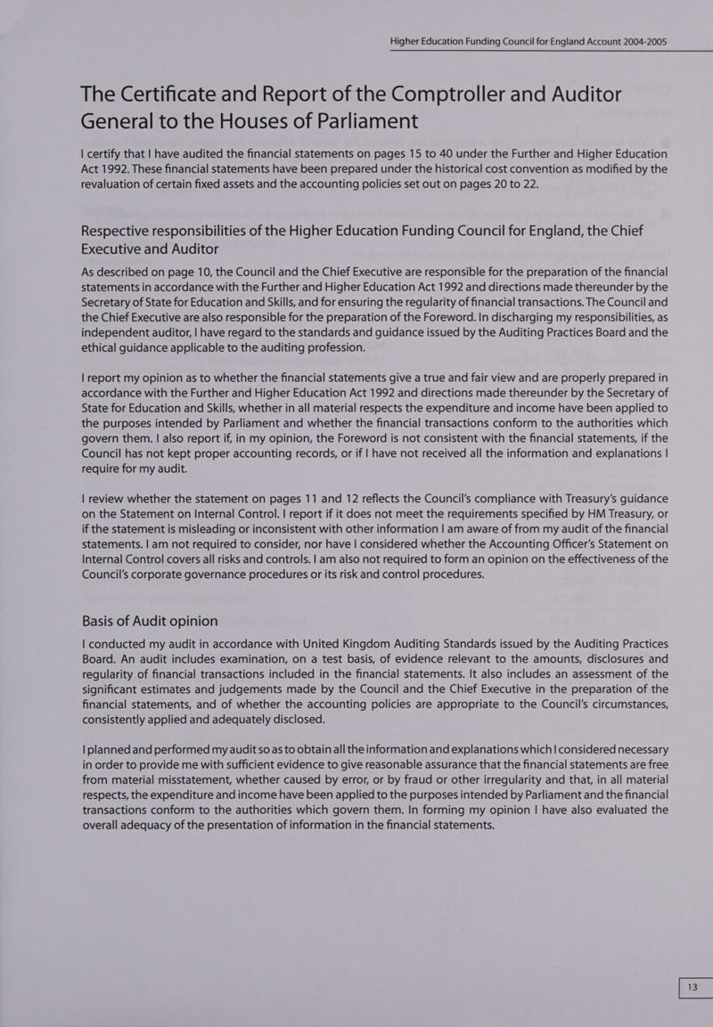 The Certificate and Report of the Comptroller and Auditor General to the Houses of Parliament | certify that | have audited the financial statements on pages 15 to 40 under the Further and Higher Education Act 1992. These financial statements have been prepared under the historical cost convention as modified by the revaluation of certain fixed assets and the accounting policies set out on pages 20 to 22. Respective responsibilities of the Higher Education Funding Council for England, the Chief Executive and Auditor As described on page 10, the Council and the Chief Executive are responsible for the preparation of the financial statements in accordance with the Further and Higher Education Act 1992 and directions made thereunder by the Secretary of State for Education and Skills, and for ensuring the regularity of financial transactions. The Council and the Chief Executive are also responsible for the preparation of the Foreword. In discharging my responsibilities, as independent auditor, | have regard to the standards and guidance issued by the Auditing Practices Board and the ethical guidance applicable to the auditing profession. | report my opinion as to whether the financial statements give a true and fair view and are properly prepared in accordance with the Further and Higher Education Act 1992 and directions made thereunder by the Secretary of State for Education and Skills, whether in all material respects the expenditure and income have been applied to the purposes intended by Parliament and whether the financial transactions conform to the authorities which govern them. | also report if, in my opinion, the Foreword is not consistent with the financial statements, if the Council has not kept proper accounting records, or if | have not received all the information and explanations | require for my audit. | review whether the statement on pages 11 and 12 reflects the Council's compliance with Treasury’s guidance on the Statement on Internal Control. | report if it does not meet the requirements specified by HM Treasury, or if the statement is misleading or inconsistent with other information | am aware of from my audit of the financial statements. | am not required to consider, nor have | considered whether the Accounting Officer’s Statement on Internal Control covers all risks and controls. | am also not required to form an opinion on the effectiveness of the Council’s corporate governance procedures or its risk and control procedures. Basis of Audit opinion | conducted my audit in accordance with United Kingdom Auditing Standards issued by the Auditing Practices Board. An audit includes examination, on a test basis, of evidence relevant to the amounts, disclosures and regularity of financial transactions included in the financial statements. It also includes an assessment of the significant estimates and judgements made by the Council and the Chief Executive in the preparation of the financial statements, and of whether the accounting policies are appropriate to the Council's circumstances, consistently applied and adequately disclosed. | planned and performed my audit so as to obtain all the information and explanations which | considered necessary in order to provide me with sufficient evidence to give reasonable assurance that the financial statements are free from material misstatement, whether caused by error, or by fraud or other irregularity and that, in all material respects, the expenditure and income have been applied to the purposes intended by Parliament and the financial transactions conform to the authorities which govern them. In forming my opinion | have also evaluated the overall adequacy of the presentation of information in the financial statements.