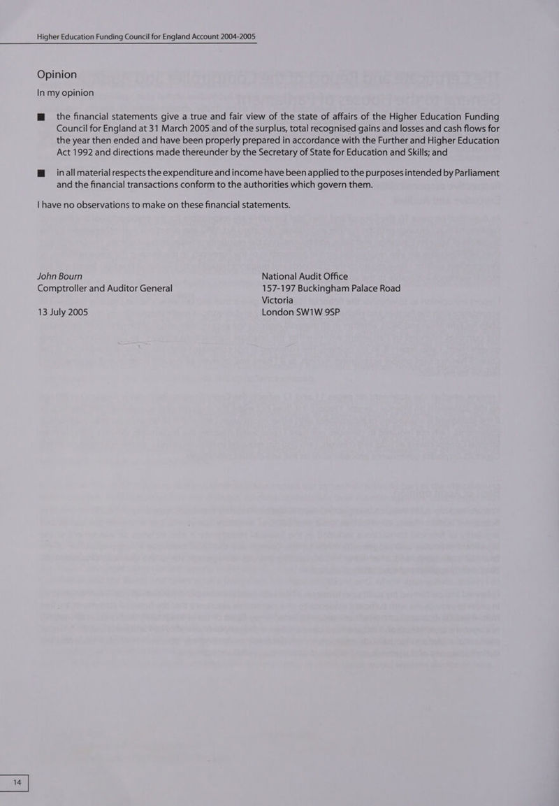 Opinion In my opinion Mm the financial statements give a true and fair view of the state of affairs of the Higher Education Funding Council for England at 31 March 2005 and of the surplus, total recognised gains and losses and cash flows for the year then ended and have been properly prepared in accordance with the Further and Higher Education Act 1992 and directions made thereunder by the Secretary of State for Education and Skills; and @ inall material respects the expenditure and income have been applied to the purposes intended by Parliament and the financial transactions conform to the authorities which govern them. | have no observations to make on these financial statements. John Bourn National Audit Office Comptroller and Auditor General 157-197 Buckingham Palace Road Victoria 13 July 2005 London SW1W 9SP