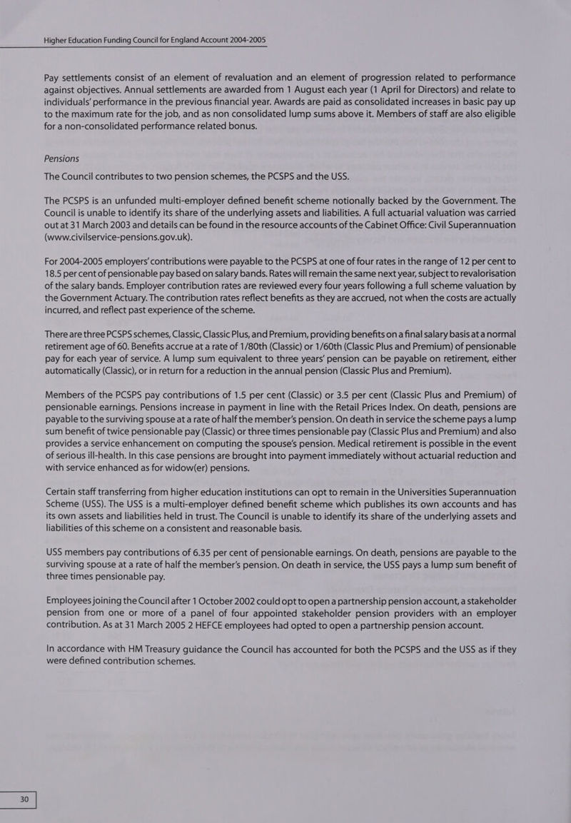 Pay settlements consist of an element of revaluation and an element of progression related to performance against objectives. Annual settlements are awarded from 1 August each year (1 April for Directors) and relate to individuals’ performance in the previous financial year. Awards are paid as consolidated increases in basic pay up to the maximum rate for the job, and as non consolidated lump sums above it. Members of staff are also eligible for a non-consolidated performance related bonus. Pensions The Council contributes to two pension schemes, the PCSPS and the USS. The PCSPS is an unfunded multi-employer defined benefit scheme notionally backed by the Government. The Council is unable to identify its share of the underlying assets and liabilities. A full actuarial valuation was carried out at 31 March 2003 and details can be found in the resource accounts of the Cabinet Office: Civil Superannuation (www.civilservice-pensions.gov.uk). For 2004-2005 employers’ contributions were payable to the PCSPS at one of four rates in the range of 12 per cent to 18.5 per cent of pensionable pay based on salary bands. Rates will remain the same next year, subject to revalorisation of the salary bands. Employer contribution rates are reviewed every four years following a full scheme valuation by the Government Actuary. The contribution rates reflect benefits as they are accrued, not when the costs are actually incurred, and reflect past experience of the scheme. There are three PCSPS schemes, Classic, Classic Plus, and Premium, providing benefits on a final salary basis at a normal retirement age of 60. Benefits accrue at a rate of 1/80th (Classic) or 1/60th (Classic Plus and Premium) of pensionable pay for each year of service. A lump sum equivalent to three years’ pension can be payable on retirement, either automatically (Classic), or in return for a reduction in the annual pension (Classic Plus and Premium). Members of the PCSPS pay contributions of 1.5 per cent (Classic) or 3.5 per cent (Classic Plus and Premium) of pensionable earnings. Pensions increase in payment in line with the Retail Prices Index. On death, pensions are payable to the surviving spouse at a rate of half the member's pension. On death in service the scheme pays a lump sum benefit of twice pensionable pay (Classic) or three times pensionable pay (Classic Plus and Premium) and also provides a service enhancement on computing the spouse’s pension. Medical retirement is possible in the event of serious ill-health. In this case pensions are brought into payment immediately without actuarial reduction and with service enhanced as for widow(er) pensions. Certain staff transferring from higher education institutions can opt to remain in the Universities Superannuation Scheme (USS). The USS is a multi-employer defined benefit scheme which publishes its own accounts and has its own assets and liabilities held in trust. The Council is unable to identify its share of the underlying assets and liabilities of this scheme on a consistent and reasonable basis. USS members pay contributions of 6.35 per cent of pensionable earnings. On death, pensions are payable to the surviving spouse at a rate of half the member's pension. On death in service, the USS pays a lump sum benefit of three times pensionable pay. Employees joining the Council after 1 October 2002 could opt to open a partnership pension account, a stakeholder pension from one or more of a panel of four appointed stakeholder pension providers with an employer contribution. As at 31 March 2005 2 HEFCE employees had opted to open a partnership pension account. In accordance with HM Treasury guidance the Council has accounted for both the PCSPS and the USS as if they were defined contribution schemes.