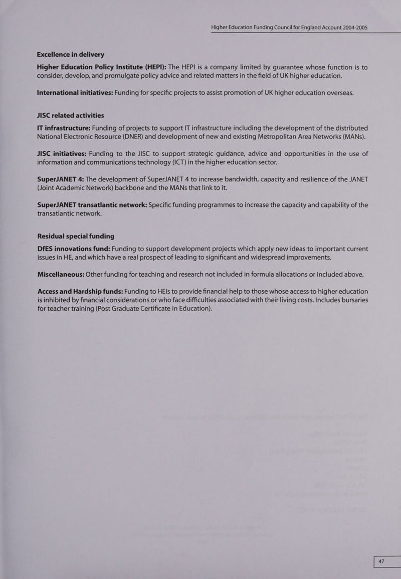 Excellence in delivery Higher Education Policy Institute (HEPI): The HEPI is a company limited by guarantee whose function is to consider, develop, and promulgate policy advice and related matters in the field of UK higher education. International initiatives: Funding for specific projects to assist promotion of UK higher education overseas. JISC related activities IT infrastructure: Funding of projects to support IT infrastructure including the development of the distributed National Electronic Resource (DNER) and development of new and existing Metropolitan Area Networks (MANSs). JISC initiatives: Funding to the JISC to support strategic guidance, advice and opportunities in the use of information and communications technology (ICT) in the higher education sector. SuperJANET 4: The development of SuperJANET 4 to increase bandwidth, capacity and resilience of the JANET (Joint Academic Network) backbone and the MANs that link to it. SuperJANET transatlantic network: Specific funding programmes to increase the capacity and capability of the transatlantic network. Residual special funding DfES innovations fund: Funding to support development projects which apply new ideas to important current issues in HE, and which have a real prospect of leading to significant and widespread improvements. Miscellaneous: Other funding for teaching and research not included in formula allocations or included above. Access and Hardship funds: Funding to HEls to provide financial help to those whose access to higher education is inhibited by financial considerations or who face difficulties associated with their living costs. Includes bursaries for teacher training (Post Graduate Certificate in Education).