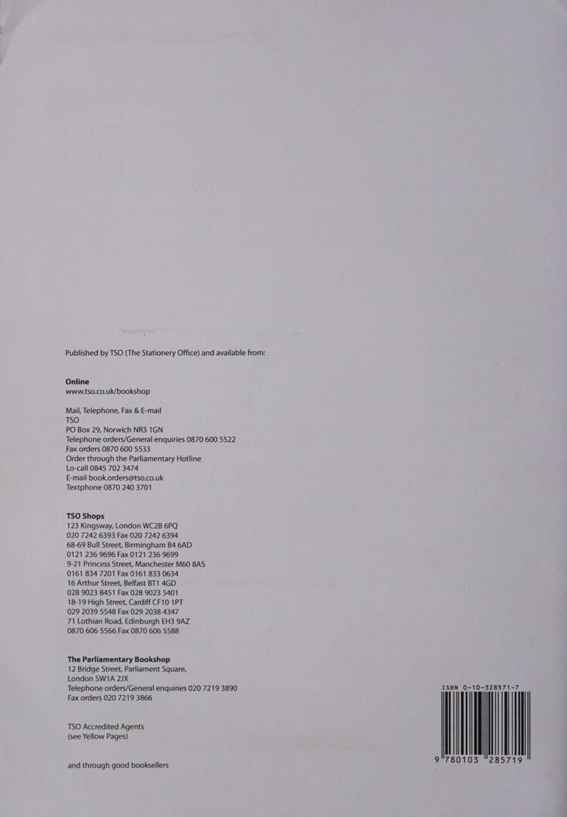 Online www.tso.co.uk/bookshop Mail, Telephone, Fax &amp; E-mail TSO PO Box 29, Norwich NR3 1GN Telephone orders/General enquiries 0870 600 5522 Fax orders 0870 600 5533 Order through the Parliamentary Hotline Lo-call 0845 702 3474 E-mail book.orders@tso.co.uk Textphone 0870 240 3701 TSO Shops 123 Kingsway, London WC2B 6PQ 020 7242 6393 Fax 020 7242 6394 68-69 Bull Street, Birmingham B4 6AD 0121 236 9696 Fax 0121 236 9699 9-21 Princess Street, Manchester M60 8AS 0161 834 7201 Fax 0161 833 0634 16 Arthur Street, Belfast BT1 4GD 028 9023 8451 Fax 028 9023 5401 18-19 High Street, Cardiff CF10 1PT 029 2039 5548 Fax 029 2038 4347 71 Lothian Road, Edinburgh EH3 9AZ 0870 606 5566 Fax 0870 606 5588 The Parliamentary Bookshop 12 Bridge Street, Parliament Square, London SW1A 25X Telephone orders/General enquiries 020 7219 3890 Fax orders 020 7219 3866 TSO Accredited Agents (see Yellow Pages) and through good booksellers ISB 9°78 N 0-10-328571- 0103 “28571 9