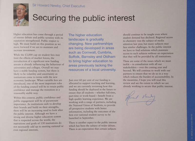 Higher education has come through a period of intense debate and public scrutiny with its reputation strengthened. Public respect is high. We must build on this position as we move forward if we are to maintain and increase investment. While the £3,000 cap on student fees may limit the effects of market forces, the introduction of a significant new funding stream is already influencing the behaviour of universities and colleges. Overall we may have a stable funding system, but there is likely to be volatility and uncertainty as institutions come to terms with the new economic landscape. When variable fees are introduced, one of the most important roles of the funding council will be to retain public confidence and manage the transition in a reasonably stable way. Within this context, public confidence and public engagement will be of paramount importance. As institutions seek to develop their brands and build on their strengths, there will be an increasing need to look after the public interest. Although we have a strong and diverse higher education system that is respected across the world, the aspirations and goals of 130 institutions do not necessarily add up to meeting national or even regional interests. The higher education landscape is gradually changing. New partnerships are being developed in areas such as Cornwall, Cumbria, Suffolk, Barnsley and Oldham to bring higher education to areas previously lacking the resources of a local university. Just over 60 per cent of our funding is allocated to support teaching and learning, and we are currently reviewing how this funding should be deployed in the future to ensure that all students — whether full-time, part-time or work-based — benefit from a high quality learning experience. We are working with a range of partners, including the National Union of Students, to provide all prospective students with better information, including the outcomes of the first ever national student survey to be launched in September. There is another aspect to the public interest which has been the subject of wider debate. There is an expectation that certain subjects should continue to be taught even where student demand has declined. Regional access to chemistry was the subject of media attention last year, but many subjects may face similar challenges. In the public interest we have to find solutions which maintain access to such subjects without an expectation that they will be provided by all institutions. These are some of the issues which we must tackle — in consultation with all our stakeholders — over the coming year and beyond. We will continue to work with our partners to ensure that we do so in a way which reduces the burden of accountability. In the meantime, I hope you will read this review and see the extent to which we are already working to secure that public interest. fe