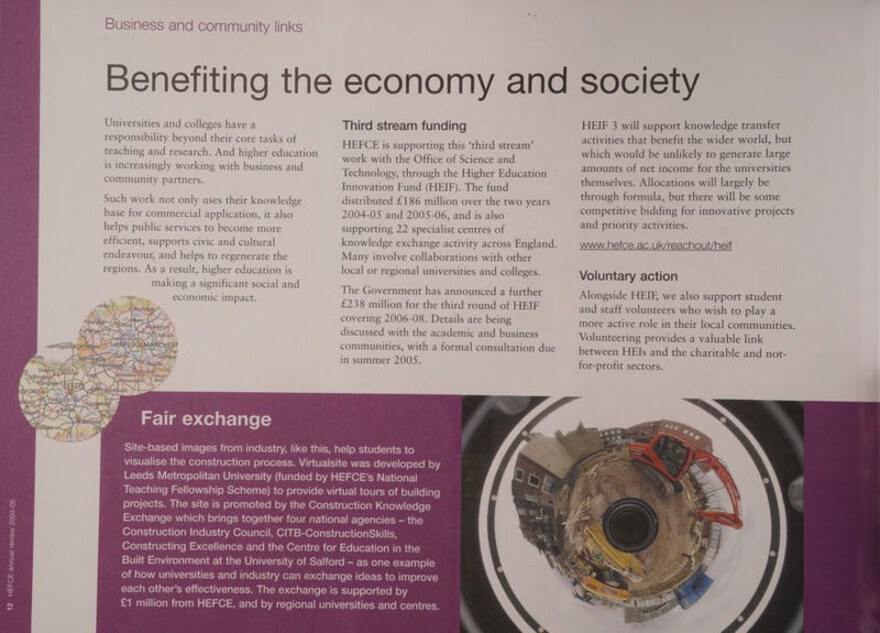 : Ya BA BRAD DFORI ABEORDIS YT ‘ ay mi) Yoais Ar tax Hes ry Business and community links Universities and colleges have a responsibility beyond their core tasks of teaching and research. And higher education is increasingly working with business and community partners. Such work not only uses their knowledge base for commercial application, it also helps public services to become more efficient, supports civic and cultural endeavour, and helps to regenerate the regions. As a result, higher education is making a significant social and economic impact. Fair exchange Third stream funding HEFCE is supporting this ‘third stream’ work with the Office of Science and Technology, through the Higher Education Innovation Fund (HEIF). The fund distributed £186 million over the two years 2004-05 and 2005-06, and is also supporting 22 specialist centres of Many involve collaborations with other local or regional universities and colleges. The Government has announced a further £238 million for the third round of HEIF covering 2006-08. Details are being discussed with the academic and business in summer 2005S. HEIF 3 will support knowledge transfer activities that benefit the wider world, but which would be unlikely to generate large amounts of net income for the universities themselves. Allocations will largely be through formula, but there will be some competitive bidding for innovative projects and priority activities. www.hefce.ac.uk/reachout/heif Voluntary action Alongside HEIF, we also support student and staff volunteers who wish to play a more active role in their local communities. Volunteering provides a valuable link between HEIs and the charitable and not- for-profit sectors.