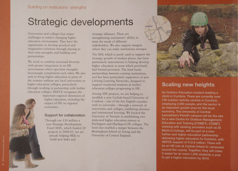 Strategic developments _\. CUMBRIA ae AG6 a CO ~e be \ - strategic alliances. These are strengthening institutions’ ability to meet the needs of different stakeholders. We also support mergers where they can make institutions stronger. Universities and colleges face major challenges in today’s changing higher education environment. They have the opportunity to develop practical and imaginative solutions through playing to their own strengths and building new partnerships. \. ct tri The SDF, which is partly used to support the strategic growth of student places, has been particularly instrumental in helping develop higher education in areas which previously had limited provision. The fund backs We work to combine increased diversity with greater integration in an HE environment where specialist strengths increasingly complement each other. We also seek to bring higher education to parts of the country without any local universities or higher education colleges, particularly partnerships between existing institutions, and has been particularly supportive of new Lifelong Learning Networks, designed to support vocational students at further through working in partnership with further education colleges. HEFCE recognises the important regional dimension of higher education, including the impact of HE on regional economies. education colleges progressing to HE. Among SDF projects, we are helping to establish a new Carlisle-based University of Cumbria — one of the few English counties with no university — through a network of universities and colleges, combining distance and institutional learning. We backed the University of Teesside in establishing two dedicated higher education centres at Darlington and Hartlepool FE colleges. The fund also enabled a merger between the Birmingham School of Acting and the University of Central England. Support for collaboration Through our £30 million a year Strategic Development Fund (SDF), which funded 28 projects in 2004-05, we are already helping HEIs to build new links and