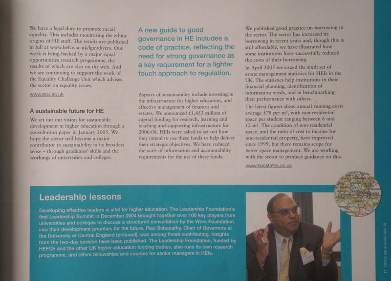 We have a legal duty to promote racial equality. This includes monitoring the ethnic origins of HE staff. The results are published in full at www.hefce.ac.uk/lgm/divers. Our work is being backed by a major equal opportunities research programme, the results of which are also on the web. And we are continuing to support the work of the Equality Challenge Unit which advises the sector on equality issues. WWW.e6CU.ac.ukK A sustainable future for HE We set out our vision for sustainable development in higher education through a consultation paper in January 2005. We hope the sector will become a major contributor to sustainability in its broadest sense — through graduates’ skills and the workings of universities and colleges. Aspects of sustainability include investing in the infrastructure for higher education, and effective management of finances and estates. We announced £1,453 million of capital funding for research, learning and teaching and supporting infrastructure for 2006-08. HEIs were asked to set out how they intend to use these funds to help deliver their strategic objectives. We have reduced the scale of information and accountability requirements for the use of these funds. We published good practice on borrowing in the sector. The sector has increased its borrowing in recent years and, though this is still affordable, we have illustrated how some institutions have successfully reduced the costs of their borrowing. In April 2005 we issued the sixth set of estate management statistics for HEIs in the UK. The statistics help institutions in their financial planning, identification of information needs, and in benchmarking their performance with others. The latest figures show annual running costs average £78 per m2, with non-residential space per student ranging between 6 and 12 m2. The condition of non-residential space, and the ratio of cost to income for non-residential property, have improved since 1999, but there remains scope for better space management. We are working with the sector to produce guidance on this. www.heestates.ac.uk