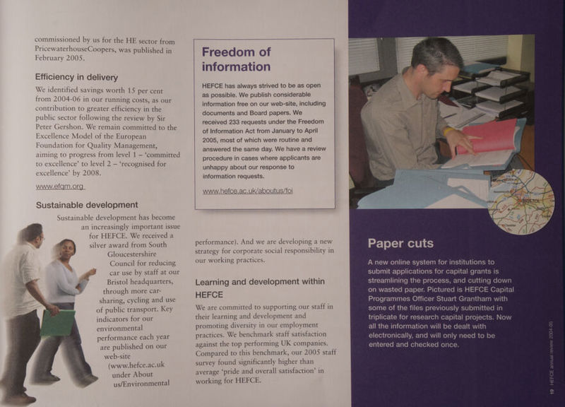 commissioned by us for the HE sector from PricewaterhouseCoopers, was published in February 2005. Efficiency in delivery We identified savings worth 15 per cent from 2004-06 in our running costs, as our contribution to greater efficiency in the public sector following the review by Sir Peter Gershon. We remain committed to the Excellence Model of the European Foundation for Quality Management, aiming to progress from level 1 — ‘committed to excellence’ to level 2 — ‘recognised for excellence’ by 2008. www.efgm.org Sustainable development Sustainable development has become an increasingly important issue for HEFCE. We received a silver award from South Gloucestershire Council for reducing gS car use by staff at our Bristol headquarters, $ through more car- sharing, cycling and use of public transport. Key indicators for our environmental performance each year are published on our web-site (www.hefce.ac.uk under About us/Environmental HEFCE has always strived to be as open as possible. We publish considerable information free on our web-site, including documents and Board papers. We received 233 requests under the Freedom of Information Act from January to April 2005, most of which were routine and answered the same day. We have a review procedure in cases where applicants are unhappy about our response to information requests. performance). And we are developing a new strategy for corporate social responsibility in our working practices. Learning and development within HEFCE We are committed to supporting our staff in their learning and development and promoting diversity in our employment practices. We benchmark staff satisfaction against the top performing UK companies. Compared to this benchmark, our 2005 staff survey found significantly higher than average ‘pride and overall satisfaction’ in working for HEFCE. A new online system for institutions to submit applications for capital grants is streamlining the process, and cutting down on wasted paper. Pictured is HEFCE Capital Programmes Officer Stuart Grantham with some of the files previously submitted in triplicate for research capital projects. Now all the information will be dealt with electronically, and will only need to be entered and checked once.