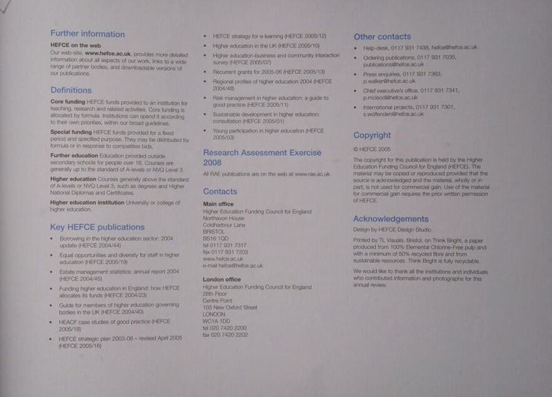 Further information HEFCE on the web Our web-site, www.hefce.ac.uk, provides more detailed information about all aspects of our work, links to a wide range of partner bodies, and downloadable versions of our publications. Definitions Core funding HEFCE funds provided to an institution for teaching, research and related activities. Core funding is allocated by formula. Institutions can spend it according to their own priorities, within our broad guidelines. Special funding HEFCE funds provided for a fixed period and specified purpose. They may be distributed by formula or in response to competitive bids. Further education Education provided outside secondary schools for people over 16. Courses are generally up to the standard of A-levels or NVQ Level 3. Higher education Courses generally above the standard of A-levels or NVQ Level 3, such as degrees and Higher National Diplomas and Certificates. Higher education institution University or college of higher education. Key HEFCE publications e Borrowing in the higher education sector: 2004 update (HEFCE 2004/44) e Equal opportunities and diversity for staff in higher education (HEFCE 2005/19) e Estate management statistics: annual report 2004 (HEFCE 2004/45) e Funding higher education in England: how HEFCE allocates its funds (HEFCE 2004/23) e Guide for members of higher education governing bodies in the UK (HEFCE 2004/40) e HEACF case studies of good practice (HEFCE 2005/18) e HEFCE strategic plan 2003-08 — revised April 2005 (HEFCE 2005/16) e HEFCE strategy for e-learning (HEFCE 2005/1 2) e Higher education in the UK (HEFCE 2005/10) e Higher education-business and community interaction survey (HEFCE 2005/07) e Recurrent grants for 2005-06 (HEFCE 2005/13) e Regional profiles of higher education 2004 (HEFCE 2004/48) e Risk management in higher education: a guide to good practice (HEFCE 2005/11) e Sustainable development in higher education: consultation (HEFCE 2005/01) e Young participation in higher education (HEFCE 2005/03) Research Assessment Exercise 2008 All RAE publications are on the web at www.rae.ac.uk Contacts Main office Higher Education Funding Council for England Northavon House Coldharbour Lane BRISTOL BS16 1QD tel 0117 931 7317 fax 0117 931 7203 www.hefce.ac.uk e-mail hefce@hefce.ac.uk London office Higher Education Funding Council for England 28th Floor Centre Point 103 New Oxford Street LONDON WC1A 1DD tel 020 7420 2200 fax 020 7420 2202 Other contacts ° Help-desk, 0117 931 7438, hefce@hefce.ac.uk e Ordering publications, 0117 931 7035, publications@hefce.ac.uk e Press enquiries, 0117 931 7363, p.walker@hefce.ac.uk e Chief executive's office, 0117 931 7341, p.mcleod@hefce.ac.uk e International projects, 0117 931 7301, s.wolfenden@hefce.ac.uk Copyright © HEFCE 2005 The copyright for this publication is held by the Higher Education Funding Council for England (HEFCE). The material may be copied or reproduced provided that the source is acknowledged and the material, wholly or in part, is not used for commercial gain. Use of the material for commercial gain requires the prior written permission of HEFCE. Acknowledgements Design by HEFCE Design Studio. Printed by TL Visuals, Bristol, on Think Bright, a paper produced from 100% Elemental Chlorine-Free pulp and with a minimum of 50% recycled fibre and from sustainable resources. Think Bright is fully recyclable. We would like to thank all the institutions and individuals who contributed information and photographs for this annual review.