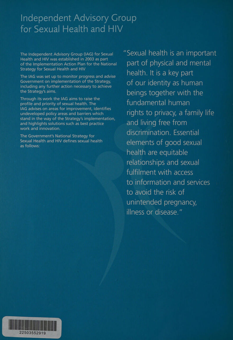for Sexual Health and HIV The Independent Advisory Group (IAG) for Sexual “Sexual health is an im porta nt Health and HIV was established in 2003 as part ; of the Implementation Action Plan for the National part of physical and mental Strategy for S | Health and HIV : ar health. It is a key part The IAG was set up to monitor progress and advise _- Government on implementation of the Strategy, 7 of our identity as ale man including any further action necessary to achieve catalogs ain | beings together with the Through its work the IAG aims to raise the profile and priority of sexual health. The fundamental human IAG advises on areas for improvement, identifies : ‘ . F undeveloped policy areas and barriers which rights to DriVaCcy, d family life stand in the way of the Strategy’s implementation, wae and highlights solutions such as best practice and living free from work and innovation. The Government's National Strategy for » discrimination. Essential mer eich and HIV defines sexual health elements of good sexual oo | health are equitable relationships and sexual fulfilment with access to information and services to avoid the risk of unintended pregnancy, illness or disease. ”