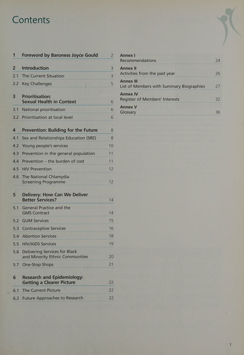 The Current Situation Key Challenges Prioritisation: National prioritisation HIV Prevention Better Services? GMS Contract GUM Services Contraceptive Services Abortion Services HIV/AIDS Services | One 21Gp Shops 6.1 6.2 The Current Picture Future Approaches to Research Foreword by Baroness Joyce Gould 2 3 5 Sexual Health in Context 6 6 Prioritisation at local level — 6 Prevention: Building for the Future 8 | Sex and Relationships Education (SRE) 8 Young people's services 10 Prevention in the general population 11 Prevention — the burden of cost 11 12 The National Chlamydia WW Delivery: How Can We Deliver 14 General Practice and the 14 15 16 18 19 Delivering Services for Black and Minority Ethnic Communities 20 file rtd | ay Research and Epidemiology: 22 22 22 Annex | Recommendations Activities from the past year Annex Ill List of Members with Summary Biographies Annex IV Register of Members’ Interests Annex V Glossary oy) 36