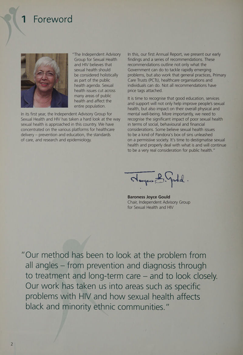“The Independent Advisory Group for Sexual Health and HIV believes that sexual health should be considered holistically as part of the public health agenda. Sexual health issues cut across many areas of public health and affect the entire population. In its first year, the Independent Advisory Group for Sexual Health and HIV has taken a hard look at the way sexual health is approached in this country. We have concentrated on the various platforms for healthcare delivery — prevention and education, the standards of care, and research and epidemiology. In this, our first Annual Report, we present our early findings and a series of recommendations. These recommendations outline not only what the Government can do to tackle rapidly emerging problems, but also work that general practices, Primary Care Trusts (PCTs), healthcare organisations and individuals can do. Not all recommendations have price tags attached. It is time to recognise that good education, services and support will not only help improve people's sexual health, but also impact on their overall physical and mental well-being. More importantly, we need to recognise the significant impact of poor sexual health in terms of social, behavioural and financial considerations. Some believe sexual health issues to be a kind of Pandora's box of sins unleashed On a permissive society. It's time to destigmatise sexual health and properly deal with what is and will continue to be a very real consideration for public health.” a BOL Baroness Joyce Gould Chair, Independent Advisory Group for Sexual Health and HIV
