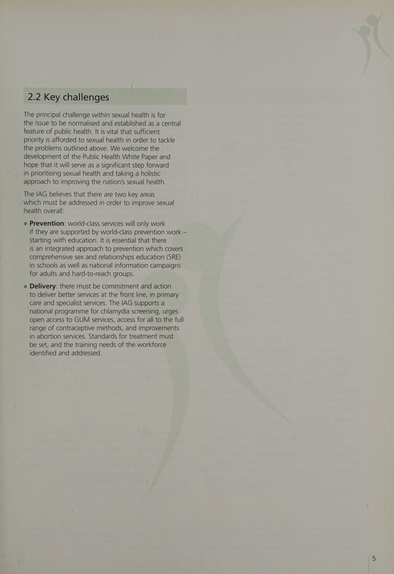 2.2 Key challenges The principal challenge within sexual health is for the issue to be normalised and established as a central feature of public health. It is vital that sufficient priority is afforded to sexual health in order to tackle the problems outlined above. We welcome the development of the Public Health White Paper and hope that it will serve as a significant step forward in prioritising sexual health and taking a holistic approach to improving the nation’s sexual health. The IAG believes that there are two key areas which must be addressed in order to improve sexual health overall: e Prevention: world-class services will only work if they are supported by world-class prevention work — starting with education. It is essential that there is an integrated approach to prevention which covers comprehensive sex and relationships education (SRE) in schools as well as national information campaigns for adults and hard-to-reach groups. e Delivery: there must be commitment and action to deliver better services at the front line, in primary care and specialist services. The IAG supports a national programme for chlamydia screening, urges open access to GUM services, access for all to the full range of contraceptive methods, and improvements in abortion services. Standards for treatment must be set, and the training needs of the workforce identified and addressed.
