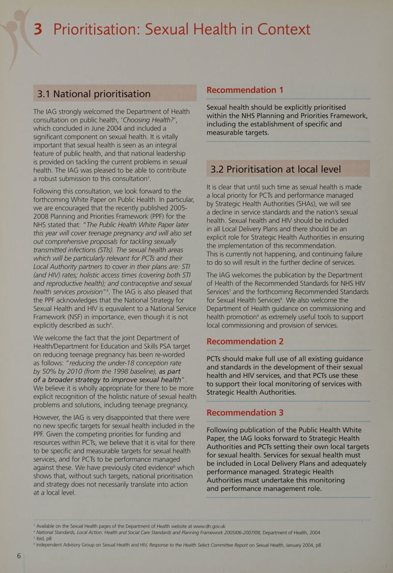3.1 National prioritisation The IAG strongly welcomed the Department of Health consultation on public health, ‘Choosing Health?’, which concluded in June 2004 and included a significant component on sexual health. It is vitally important that sexual health is seen as an integral feature of public health, and that national leadership is provided on tackling the current problems in sexual health. The IAG was pleased to be able to contribute a robust submission to this consultation’. Following this consultation, we look forward to the forthcoming White Paper on Public Health. In particular, we are encouraged that the recently published 2005- 2008 Planning and Priorities Framework (PPF) for the NHS stated that: “The Public Health White Paper later this year will cover teenage pregnancy and will also set out comprehensive proposals for tackling sexually transmitted infections (STIs). The sexual health areas which will be particularly relevant for PCTs and their Local Authority partners to cover in their plans are: STI (and HIV) rates; holistic access times (covering both STI and reproductive health); and contraceptive and sexual health services provision”*. The IAG Is also pleased that the PPF acknowledges that the National Strategy for Sexual Health and HIV is equivalent to a National Service Framework (NSF) in importance, even though it is not explicitly described as such’. We welcome the fact that the joint Department of Health/Department for Education and Skills PSA target on reducing teenage pregnancy has been re-worded as follows: “reducing the under-18 conception rate by 50% by 2010 (from the 1998 baseline), as part of a broader strategy to improve sexual health. We believe it is wholly appropriate for there to be more explicit recognition of the holistic nature of sexual health problems and solutions, including teenage pregnancy. However, the IAG is very disappointed that there were no new specific targets for sexual health included in the PPF. Given the competing priorities for funding and resources within PCTs, we believe that it is vital for there to be specific and measurable targets for sexual health services, and for PCTs to be performance managed against these. We have previously cited evidence® which shows that, without such targets, national prioritisation and strategy does not necessarily translate into action at a local level. Recommendation 1 Sexual health should be explicitly prioritised within the NHS Planning and Priorities Framework, including the establishment of specific and measurable targets. 3.2 Prioritisation at local level It is clear that until such time as sexual health is made a local priority for PCTs and performance managed by Strategic Health Authorities (SHAs), we will see a decline in service standards and the nation’s sexual health. Sexual health and HIV should be included in all Local Delivery Plans and there should be an explicit role for Strategic Health Authorities in ensuring the implementation of this recommendation. This is currently not happening, and continuing failure to do so will result in the further decline of services. The IAG welcomes the publication by the Department of Health of the Recommended Standards for NHS HIV Services’ and the forthcoming Recommended Standards for Sexual Health Services®. We also welcome the Department of Health guidance on commissioning and health promotion? as extremely useful tools to support local commissioning and provision of services. Recommendation 2 PCTs should make full use of all existing guidance and standards in the development of their sexual health and HIV services, and that PCTs use these to support their local monitoring of services with Strategic Health Authorities. Senet eee eee e eee nese eee eee es eH eee ESE DED ES EER EEH SHEE ESEE SHEER EDEESEEEEOSEETESEHEEE HEHE EHEESHEEEE OEE EESESES EEO E SEES Fea e eee eee e eens eens eee sees eee sees eeeeEeE BEES THEE EEEES EEE GEEESEEEEEEEEEEEHEEEEHEEEEEEEE HESS EEE EEEEEEEEEEEE ED EEE ED Following publication of the Public Health White Paper, the IAG looks forward to Strategic Health Authorities and PCTs setting their own local targets for sexual health. Services for sexual health must be included in Local Delivery Plans and adequately performance managed. Strategic Health Authorities must undertake this monitoring and performance management role. ° ibid, p8