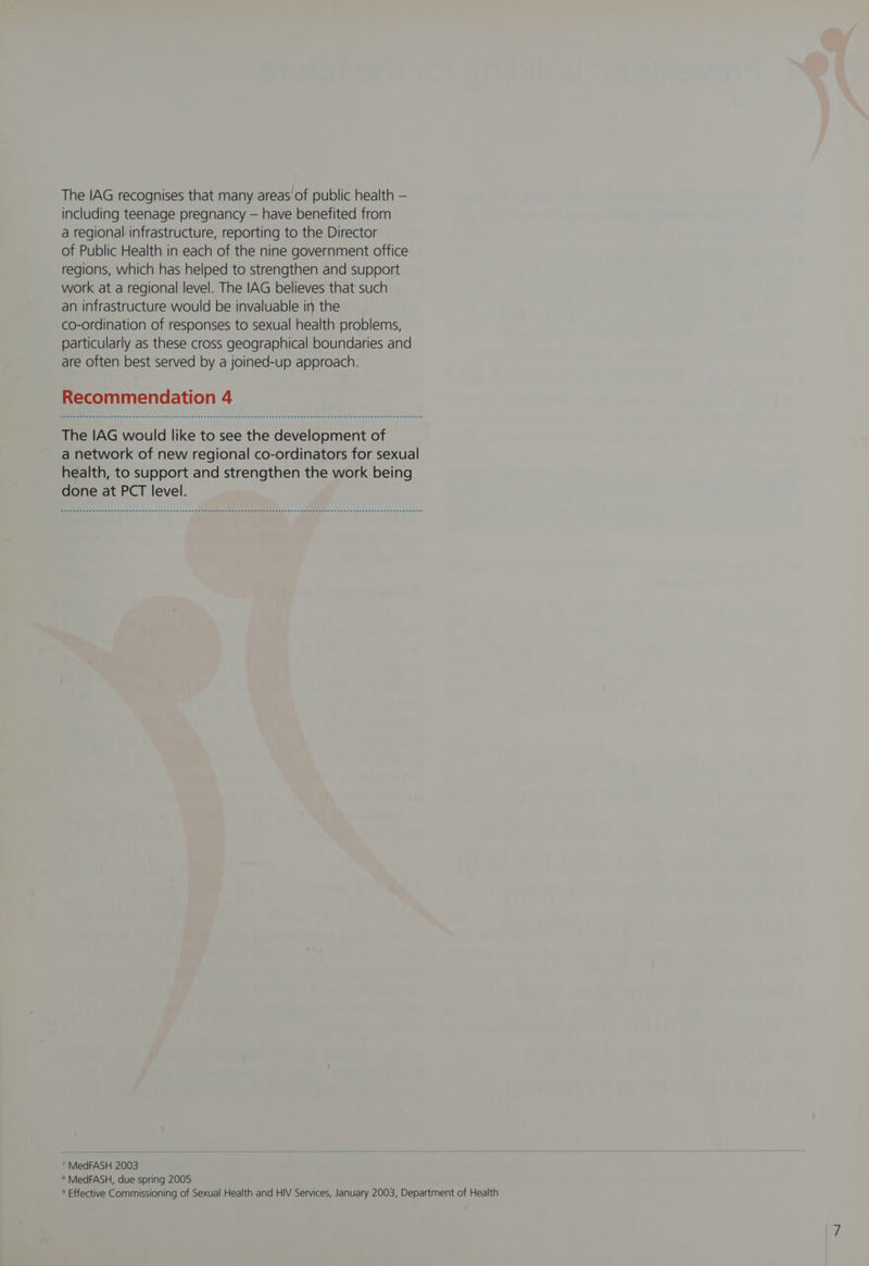 The IAG recognises that many areas of public health — including teenage pregnancy — have benefited from a regional infrastructure, reporting to the Director of Public Health in each of the nine government office regions, which has helped to strengthen and support work at a regional level. The IAG believes that such an infrastructure would be invaluable in the co-ordination of responses to sexual health problems, particularly as these cross geographical boundaries and are often best served by a joined-up approach. Recommendation 4 The IAG would like to see the development of a network of new regional co-ordinators for sexual health, to support and strengthen the work being done at PCT level. 7 MedFASH 2003 ® MedFASH, due spring 2005 ® Effective Commissioning of Sexual Health and HIV Services, January 2003, Department of Health