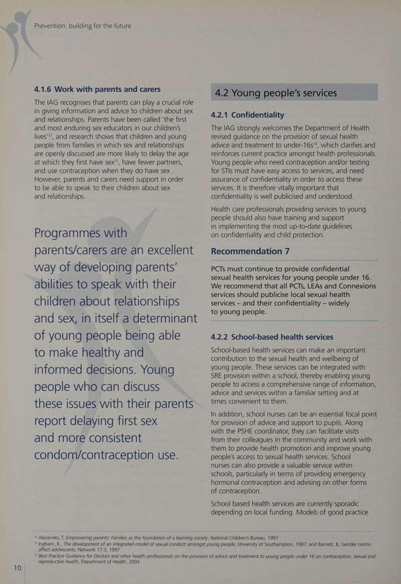 4.1.6 Work with parents and carers The IAG recognises that parents can play a crucial role in giving information and advice to children about sex and relationships. Parents have been called ‘the first and most enduring sex educators in our children’s lives’, and research shows that children and young people from families in which sex and relationships are openly discussed are more likely to delay the age at which they first have sex'?, have fewer partners, and use contraception when they do have sex . However, parents and carers need support in order to be able to speak to their children about sex and relationships. Programmes with parents/carers are an excellent way of developing parents’ abilities to soeak with their children about relationships and sex, In itself a determinant of young people being able to make healthy and informed decisions. Young people who can discuss these issues with their parents report delaying first sex and more consistent condom/contraception use. 4.2 Young people's services 4.2.1 Confidentiality The IAG strongly welcomes the Department of Health revised guidance on the provision of sexual health advice and treatment to under-16s'4, which clarifies and reinforces current practice amongst health professionals. Young people who need contraception and/or testing for STIs must have easy access to services, and need assurance of confidentiality in order to access these services. It is therefore vitally important that confidentiality is well publicised and understood. Health care professionals providing services to young people should also have training and support in implementing the most up-to-date guidelines on confidentiality and child protection. Recommendation 7 PCTs must continue to provide confidential sexual health services for young people under 16. We recommend that all PCTs, LEAs and Connexions services should publicise local sexual health services — and their confidentiality — widely to young people. 4.2.2 School-based health services School-based health services can make an important contribution to the sexual health and wellbeing of young people. These services can be integrated with SRE provision within a school, thereby enabling young people to access a comprehensive range of information, advice and services within a familiar setting and at times convenient to them. In addition, school nurses can be an essential focal point for provision of advice and support to pupils. Along with the PSHE coordinator, they can facilitate visits from their colleagues in the community and work with them to provide health promotion and improve young people’s access to sexual health services. School nurses can also provide a valuable service within schools, particularly in terms of providing emergency hormonal contraception and advising on other forms of contraception. School based health services are currently sporadic depending on local funding. Models of good practice affect adolescents, Network 17:3, 1997 reproductive health, Department of Health, 2004
