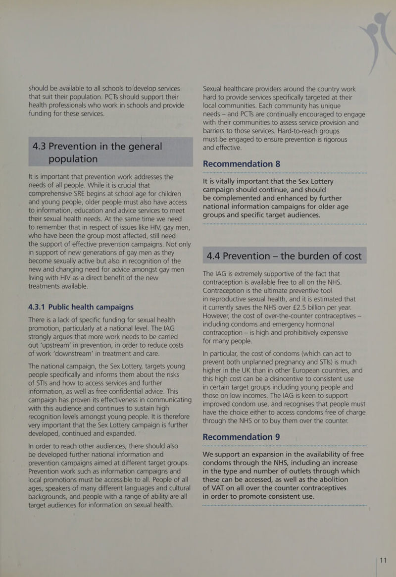 should be available to all schools to ‘develop services that suit their population. PCTs should support their health professionals who work in schools and provide funding for these services. 4.3 Prevention in the general population It is important that prevention work addresses the needs of all people. While it is crucial that comprehensive SRE begins at school age for children and young people, older people must also have access to information, education and advice services to meet their sexual health needs. At the same time we need to remember that in respect of issues like HIV, gay men, who have been the group most affected, still need the support of effective prevention campaigns. Not only in support of new generations of gay men as they become sexually active but also in recognition of the new and changing need for advice amongst gay men living with HIV as a direct benefit of the new treatments available. 4.3.1 Public health campaigns There is a lack of specific funding for sexual health promotion, particularly at a national level. The IAG strongly argues that more work needs to be carried out ‘upstream’ in prevention, in order to reduce costs of work ‘downstream’ in treatment and care. The national campaign, the Sex Lottery, targets young people specifically and informs them about the risks of STIs and how to access services and further information, as well as free confidential advice. This campaign has proven its effectiveness in communicating with this audience and continues to sustain high recognition levels amongst young people. It is therefore very important that the Sex Lottery campaign is further developed, continued and expanded. In order to reach other audiences, there should also be developed further national information and prevention campaigns aimed at different target groups. Prevention work such as information campaigns and local promotions must be accessible to all. People of all ages, speakers of many different languages and cultural backgrounds, and people with a range of ability are all target audiences for information on sexual health. Sexual healthcare providers around the country work hard to provide services specifically targeted at their local communities. Each community has unique needs — and PCTs are continually encouraged to engage with their communities to assess service provision and barriers to those services. Hard-to-reach groups must be engaged to ensure prevention is rigorous and effective. Recommendation 8 It is vitally important that the Sex Lottery campaign should continue, and should be complemented and enhanced by further national information campaigns for older age groups and specific target audiences. 4.4 Prevention — the burden of cost The IAG is extremely supportive of the fact that contraception is available free to all on the NHS. Contraception is the ultimate preventive tool in reproductive sexual health, and it is estimated that it currently saves the NHS over £2.5 billion per year. However, the cost of over-the-counter contraceptives — including condoms and emergency hormonal contraception — is high and prohibitively expensive for many people. In particular, the cost of condoms (which can act to prevent both unplanned pregnancy and STIs) is much higher in the UK than in other European countries, and this high cost can be a disincentive to consistent use in certain target groups including young people and those on low incomes. The IAG is keen to support improved condom use, and recognises that people must have the choice either to access condoms free of charge through the NHS or to buy them over the counter. Recommendation 9 We support an expansion in the availability of free condoms through the NHS, including an increase in the type and number of outlets through which these can be accessed, as well as the abolition of VAT on all over the counter contraceptives in order to promote consistent use.