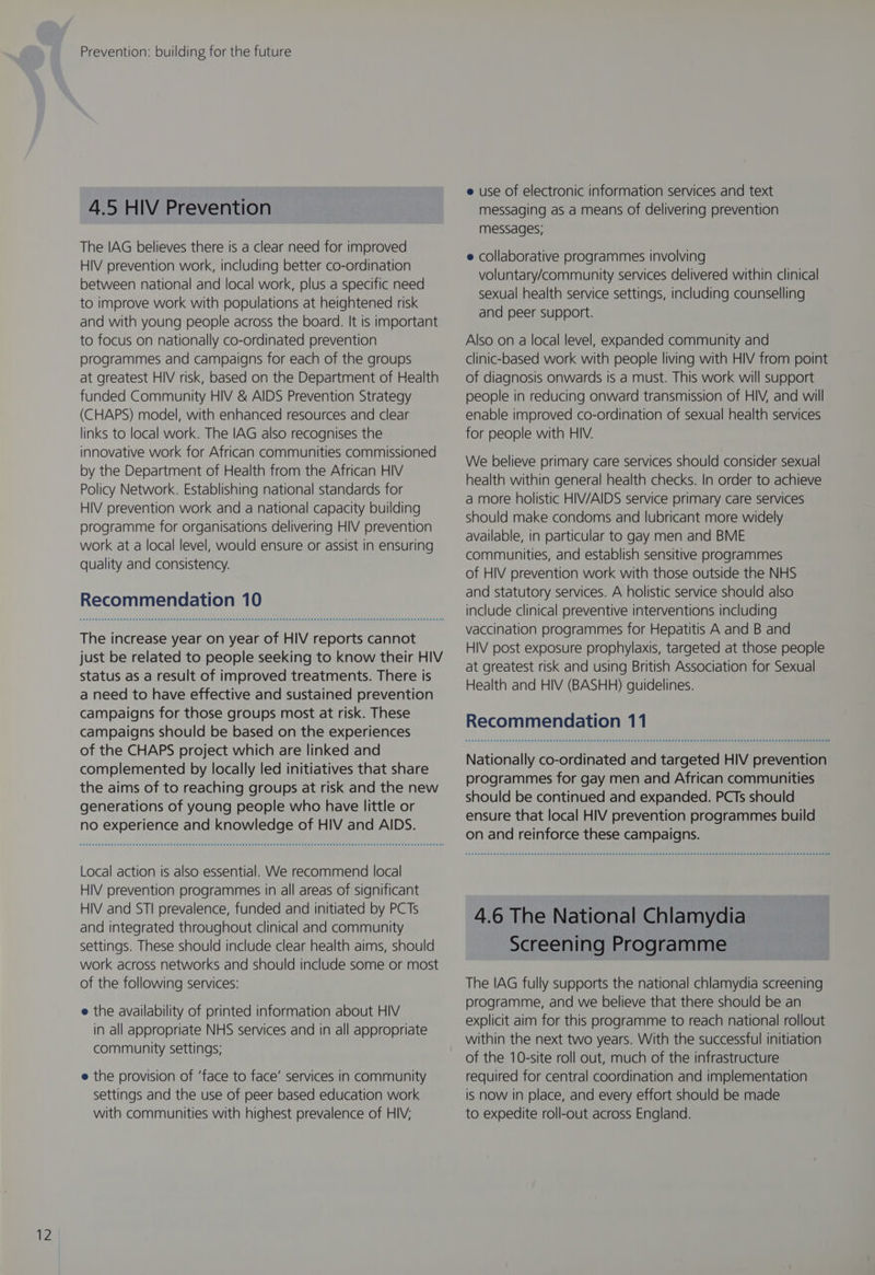 4.5 HIV Prevention The IAG believes there is a clear need for improved HIV prevention work, including better co-ordination between national and local work, plus a specific need to improve work with populations at heightened risk and with young people across the board. It is important to focus on nationally co-ordinated prevention programmes and campaigns for each of the groups at greatest HIV risk, based on the Department of Health funded Community HIV &amp; AIDS Prevention Strategy (CHAPS) model, with enhanced resources and clear links to local work. The IAG also recognises the innovative work for African communities commissioned by the Department of Health from the African HIV Policy Network. Establishing national standards for HIV prevention work and a national capacity building programme for organisations delivering HIV prevention work at a local level, would ensure or assist in ensuring quality and consistency. Recommendation 10 The increase year on year of HIV reports cannot just be related to people seeking to know their HIV status as a result of improved treatments. There is a need to have effective and sustained prevention campaigns for those groups most at risk. These campaigns should be based on the experiences of the CHAPS project which are linked and complemented by locally led initiatives that share the aims of to reaching groups at risk and the new generations of young people who have little or no experience and knowledge of HIV and AIDS. Local action is also essential. We recommend local HIV prevention programmes in all areas of significant HIV and STI prevalence, funded and initiated by PCTs and integrated throughout clinical and community settings. These should include clear health aims, should work across networks and should include some or most of the following services: e the availability of printed information about HIV in all appropriate NHS services and in all appropriate community settings; e the provision of ‘face to face’ services in community settings and the use of peer based education work with communities with highest prevalence of HIV; e use of electronic information services and text messaging as a means of delivering prevention messages; e collaborative programmes involving voluntary/community services delivered within clinical sexual health service settings, including counselling and peer support. Also on a local level, expanded community and clinic-based work with people living with HIV from point of diagnosis onwards is a must. This work will support people in reducing onward transmission of HIV, and will enable improved co-ordination of sexual health services for people with HIV. We believe primary care services should consider sexual health within general health checks. In order to achieve a more holistic HIV/AIDS service primary care services should make condoms and lubricant more widely available, in particular to gay men and BME communities, and establish sensitive programmes of HIV prevention work with those outside the NHS and statutory services. A holistic service should also include clinical preventive interventions including vaccination programmes for Hepatitis A and B and HIV post exposure prophylaxis, targeted at those people at greatest risk and using British Association for Sexual Health and HIV (BASHH) guidelines. Recommendation 11 Nationally co-ordinated and targeted HIV prevention programmes for gay men and African communities should be continued and expanded. PCTs should ensure that local HIV prevention programmes build on and reinforce these campaigns. 4.6 The National Chlamydia Screening Programme The IAG fully supports the national chlamydia screening programme, and we believe that there should be an explicit aim for this programme to reach national rollout within the next two years. With the successful initiation of the 10-site roll out, much of the infrastructure required for central coordination and implementation is now in place, and every effort should be made to expedite roll-out across England.