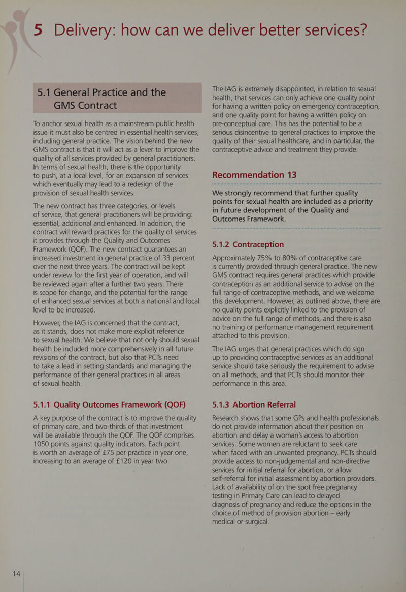 GMS Contract To anchor sexual health as a mainstream public health issue it must also be centred in essential health services, including general practice. The vision behind the new GMS contract is that it will act as a lever to improve the quality of all services provided by general practitioners. In terms of sexual health, there is the opportunity to push, at a local level, for an expansion of services which eventually may lead to a redesign of the provision of sexual health services. The new contract has three categories, or levels of service, that general practitioners will be providing: essential, additional and enhanced. In addition, the contract will reward practices for the quality of services it provides through the Quality and Outcomes Framework (QOF). The new contract guarantees an increased investment in general practice of 33 percent over the next three years. The contract will be kept under review for the first year of operation, and will be reviewed again after a further two years. There is scope for change, and the potential for the range of enhanced sexual services at both a national and local level to be increased. However, the IAG is concerned that the contract, as it stands, does not make more explicit reference to sexual health. We believe that not only should sexual health be included more comprehensively in all future revisions of the contract, but also that PCTs need to take a lead in setting standards and managing the performance of their general practices in all areas of sexual health. 5.1.1 Quality Outcomes Framework (QOF) A key purpose of the contract is to improve the quality of primary care, and two-thirds of that investment will be available through the QOF. The QOF comprises 1050 points against quality indicators. Each point is worth an average of £75 per practice in year one, increasing to an average of £120 in year two. The IAG is extremely disappointed, in relation to sexual health, that services can only achieve one quality point for having a written policy on emergency contraception, and one quality point for having a written policy on pre-conceptual care. This has the potential to be a serious disincentive to general practices to improve the quality of their sexual healthcare, and in particular, the contraceptive advice and treatment they provide. Recommendation 13 We strongly recommend that further quality points for sexual health are included as a priority in future development of the Quality and Outcomes Framework. 5.1.2 Contraception Approximately 75% to 80% of contraceptive care is currently provided through general practice. The new GMS contract requires general practices which provide contraception as an additional service to advise on the full range of contraceptive methods, and we welcome this development. However, as outlined above, there are no quality points explicitly linked to the provision of advice on the full range of methods, and there is also no training or performance management requirement attached to this provision. The IAG urges that general practices which do sign up to providing contraceptive services as an additional service should take seriously the requirement to advise on all methods, and that PCTs should monitor their performance in this area. 5.1.3 Abortion Referral Research shows that some GPs and health professionals do not provide information about their position on abortion and delay a woman's access to abortion services. Some women are reluctant to seek care when faced with an unwanted pregnancy. PCTs should provide access to non-judgemental and non-directive services for initial referral for abortion, or allow self-referral for initial assessment by abortion providers. Lack of availability of on the spot free pregnancy testing in Primary Care can lead to delayed diagnosis of pregnancy and reduce the options in the choice of method of provision abortion — early medical or surgical.