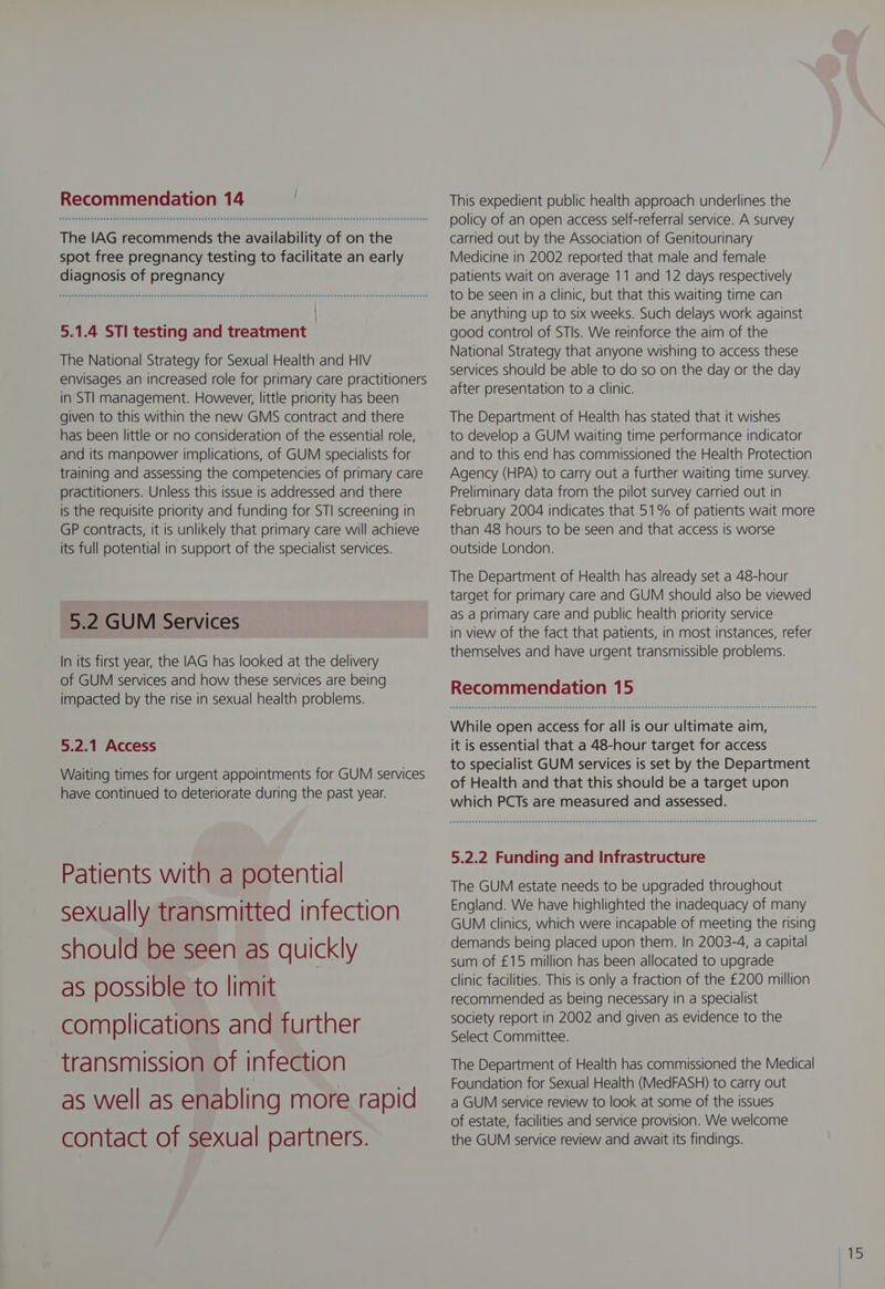 The IAG recommends the availability of on the spot free pregnancy testing to facilitate an early diagnosis of pregnancy SPREE Eee e nee nena e eee eee ee ee ene ER EE eEE SHE EHEEE HEHE HEHE HEHE SHEE EEESEEEEEEEHEHEEEHEEEEESEEEEEEEEEEEE EEE EOEEHE SEED 5.1.4 STI testing and treatment | The National Strategy for Sexual Health and HIV envisages an increased role for primary care practitioners in STl management. However, little priority has been given to this within the new GMS contract and there has been little or no consideration of the essential role, and its manpower implications, of GUM specialists for training and assessing the competencies of primary care practitioners. Unless this issue is addressed and there is the requisite priority and funding for STI screening in GP contracts, it is unlikely that primary care will achieve its full potential in support of the specialist services. 5.2 GUM Services In its first year, the IAG has looked at the delivery of GUM services and how these services are being impacted by the rise in sexual health problems. 5.2.1 Access Waiting times for urgent appointments for GUM services have continued to deteriorate during the past year. Patients with a potential sexually transmitted infection should be seen as quickly as possible to limit complications and further transmission of infection as well as enabling more rapid contact of sexual partners. policy of an open access self-referral service. A survey carried out by the Association of Genitourinary Medicine in 2002 reported that male and female patients wait on average 11 and 12 days respectively to be seen in a clinic, but that this waiting time can be anything up to six weeks. Such delays work against good control of STIs. We reinforce the aim of the National Strategy that anyone wishing to access these services should be able to do so on the day or the day after presentation to a clinic. The Department of Health has stated that it wishes to develop a GUM waiting time performance indicator and to this end has commissioned the Health Protection Agency (HPA) to carry out a further waiting time survey. Preliminary data from the pilot survey carried out in February 2004 indicates that 51% of patients wait more than 48 hours to be seen and that access is worse outside London. The Department of Health has already set a 48-hour target for primary care and GUM should also be viewed as a primary care and public health priority service in view of the fact that patients, in most instances, refer themselves and have urgent transmissible problems. Recommendation 15 While open access for all is our ultimate aim, it is essential that a 48-hour target for access to specialist GUM services is set by the Department of Health and that this should be a target upon which PCTs are measured and assessed. Sennen eee meee eae e eee e eee e wee e eee eee ee eRe eet eE Es eEe Hees eee naesue esas saat san esEeHseESHE ESE EEEEEEESSEESEEEEE EEE HED 5.2.2 Funding and Infrastructure The GUM estate needs to be upgraded throughout England. We have highlighted the inadequacy of many GUM clinics, which were incapable of meeting the rising demands being placed upon them. In 2003-4, a capital sum of £15 million has been allocated to upgrade clinic facilities. This is only a fraction of the £200 million recommended as being necessary in a specialist society report in 2002 and given as evidence to the Select Committee. The Department of Health has commissioned the Medical Foundation for Sexual Health (MedFASH) to carry out a GUM service review to look at some of the issues of estate, facilities and service provision. We welcome the GUM service review and await Its findings.