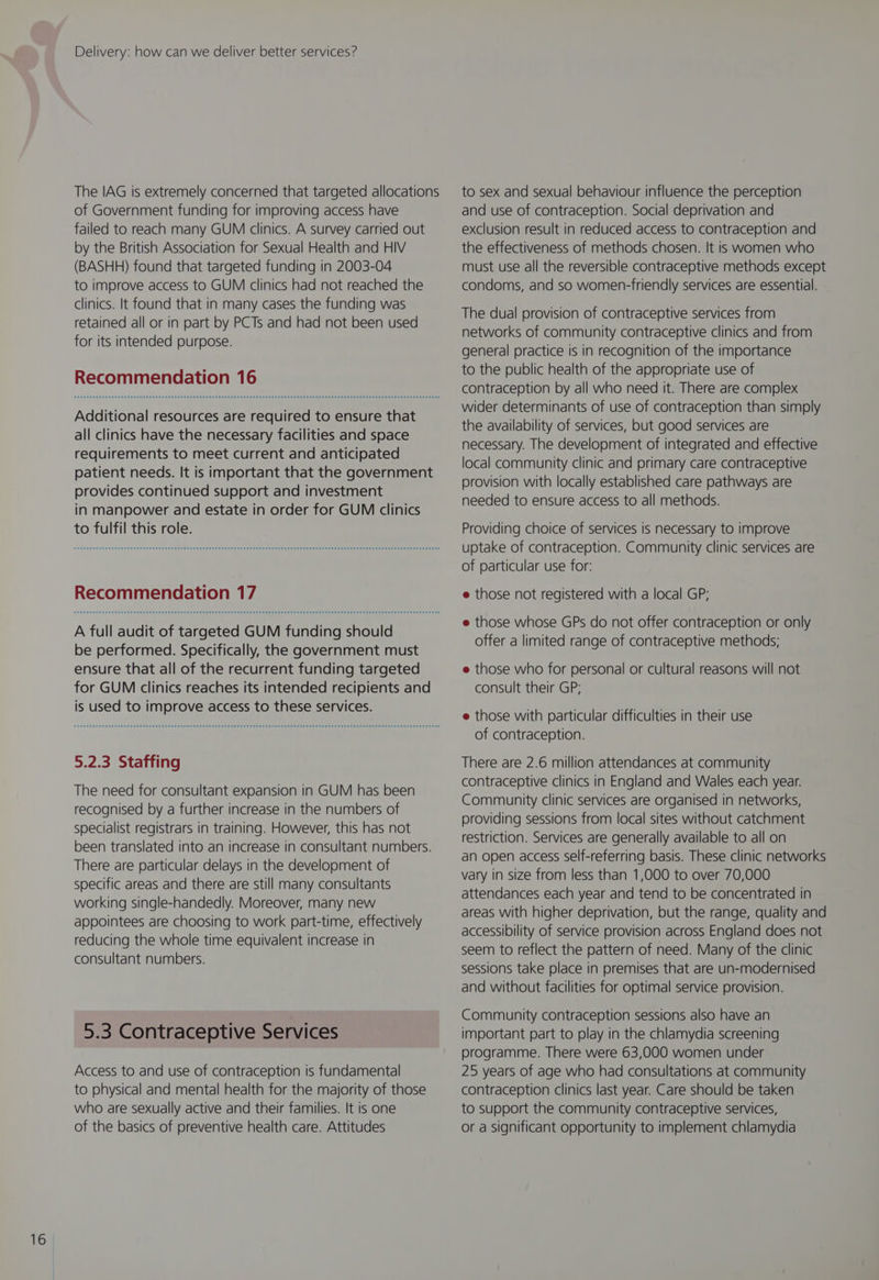 The IAG is extremely concerned that targeted allocations of Government funding for improving access have failed to reach many GUM clinics. A survey carried out by the British Association for Sexual Health and HIV (BASHH) found that targeted funding in 2003-04 to improve access to GUM clinics had not reached the clinics. It found that in many cases the funding was retained all or in part by PCTs and had not been used for its intended purpose. Additional resources are required to ensure that all clinics have the necessary facilities and space requirements to meet current and anticipated patient needs. It is important that the government provides continued support and investment in manpower and estate in order for GUM clinics to fulfil this role. A full audit of targeted GUM funding should be performed. Specifically, the government must ensure that all of the recurrent funding targeted for GUM clinics reaches its intended recipients and is used to improve access to these services. 5.2.3 Staffing The need for consultant expansion in GUM has been recognised by a further increase in the numbers of specialist registrars in training. However, this has not been translated into an increase in consultant numbers. There are particular delays in the development of specific areas and there are still many consultants working single-handedly. Moreover, many new appointees are choosing to work part-time, effectively reducing the whole time equivalent increase in consultant numbers. 5.3 Contraceptive Services Access to and use of contraception is fundamental to physical and mental health for the majority of those who are sexually active and their families. It is one of the basics of preventive health care. Attitudes to sex and sexual behaviour influence the perception and use of contraception. Social deprivation and exclusion result in reduced access to contraception and the effectiveness of methods chosen. It is women who must use all the reversible contraceptive methods except condoms, and so women-friendly services are essential. The dual provision of contraceptive services from networks of community contraceptive clinics and from general practice is in recognition of the importance to the public health of the appropriate use of contraception by all who need it. There are complex wider determinants of use of contraception than simply the availability of services, but good services are necessary. The development of integrated and effective local community clinic and primary care contraceptive provision with locally established care pathways are needed to ensure access to all methods. Providing choice of services is necessary to improve uptake of contraception. Community clinic services are of particular use for: e those not registered with a local GP; e those whose GPs do not offer contraception or only offer a limited range of contraceptive methods; e those who for personal or cultural reasons will not consult their GP; e those with particular difficulties in their use of contraception. There are 2.6 million attendances at community contraceptive clinics in England and Wales each year. Community clinic services are organised in networks, providing sessions from local sites without catchment restriction. Services are generally available to all on an open access self-referring basis. These clinic networks vary in size from less than 1,000 to over 70,000 attendances each year and tend to be concentrated in areas with higher deprivation, but the range, quality and accessibility of service provision across England does not seem to reflect the pattern of need. Many of the clinic sessions take place in premises that are un-modernised and without facilities for optimal service provision. Community contraception sessions also have an important part to play in the chlamydia screening programme. There were 63,000 women under 25 years of age who had consultations at community contraception clinics last year. Care should be taken to support the community contraceptive services, or a significant opportunity to implement chlamydia