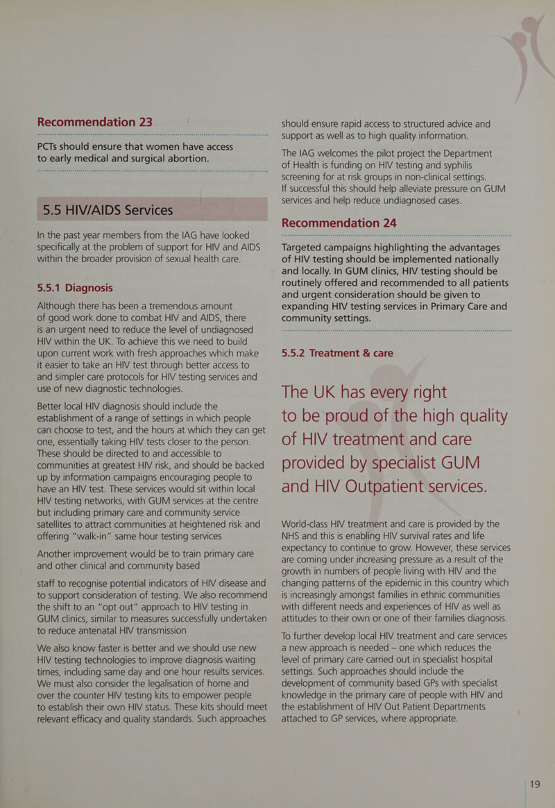 PCTs should ensure that women have access to early medical and surgical abortion. 5.5 HIV/AIDS Services In the past year members from the IAG have looked specifically at the problem of support for HIV and AIDS within the broader provision of sexual health care. 5.5.1 Diagnosis Although there has been a tremendous amount of good work done to combat HIV and AIDS, there is an urgent need to reduce the level of undiagnosed HIV within the UK. To achieve this we need to build upon current work with fresh approaches which make it easier to take an HIV test through better access to and simpler care protocols for HIV testing services and use of new diagnostic technologies. Better local HIV diagnosis should include the establishment of a range of settings in which people can choose to test, and the hours at which they can get one, essentially taking HIV tests closer to the person. These should be directed to and accessible to communities at greatest HIV risk, and should be backed up by information campaigns encouraging people to have an HIV test. These services would sit within local HIV testing networks, with GUM services at the centre but including primary care and community service satellites to attract communities at heightened risk and offering “walk-in” same hour testing services Another improvement would be to train primary care and other clinical and community based staff to recognise potential indicators of HIV disease and to support consideration of testing. We also recommend the shift to an “opt out” approach to HIV testing in GUM clinics, similar to measures successfully undertaken to reduce antenatal HIV transmission We also know faster is better and we should use new HIV testing technologies to improve diagnosis waiting times, including same day and one hour results services. We must also consider the legalisation of home and over the counter HIV testing kits to empower people to establish their own HIV status. These kits should meet relevant efficacy and quality standards. Such approaches should ensure rapid access to structured advice and support as well as to high quality information. The IAG welcomes the pilot project the Department of Health is funding on HIV testing and syphilis screening for at risk groups in non-clinical settings. If successful this should help alleviate pressure on GUM services and help reduce undiagnosed cases. Recommendation 24 Targeted campaigns highlighting the advantages of HIV testing should be implemented nationally and locally. In GUM clinics, HIV testing should be routinely offered and recommended to all patients and urgent consideration should be given to expanding HIV testing services in Primary Care and community settings. 5.5.2 Treatment &amp; care The UK has every right to be proud of the high quality of HIV treatment and care provided by specialist GUM and HIV Outpatient services. World-class HIV treatment and care is provided by the NHS and this is enabling HIV survival rates and life expectancy to continue to grow. However, these services are coming under increasing pressure as a result of the growth in numbers of people living with HIV and the changing patterns of the epidemic in this country which is increasingly amongst families in ethnic communities with different needs and experiences of HIV as well as attitudes to their own or one of their families diagnosis. To further develop local HIV treatment and care services a new approach is needed — one which reduces the level of primary care carried out in specialist hospital settings. Such approaches should include the development of community based GPs with specialist knowledge in the primary care of people with HIV and the establishment of HIV Out Patient Departments attached to GP services, where appropriate. te