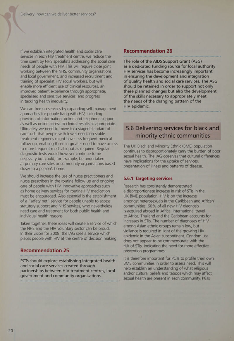 services in each HIV treatment centre, we reduce the time spent by NHS specialists addressing the social care needs of people with HIV. This will require close joint working between the NHS, community organisations and local government, and increased recruitment and training of specialist HIV social workers, but will enable more efficient use of clinical resources, an improved patient experience through appropriate, specialised and sensitive services, and progress in tackling health inequality. We can free up services by expanding self-management approaches for people living with HIV, including provision of information, online and telephone support as well as online access to clinical results as appropriate. Ultimately we need to move to a staged standard of care such that people with lower needs on stable treatment regimens might have less frequent medical follow up, enabling those in greater need to have access to more frequent medical input as required. Regular diagnostic tests would however continue to be necessary but could, for example, be undertaken at primary care sites or community organisations based closer to a person’s home. We should increase the use of nurse practitioners and nurse prescribers in the routine follow up and ongoing care of people with HIV. Innovative approaches such as home delivery services for routine HIV medication must be encouraged. Also essential is the establishment of a “safety net” service for people unable to access statutory support and NHS services, who nevertheless need care and treatment for both public health and individual health reasons. Taken together, these ideas will create a service of which the NHS and the HIV voluntary sector can be proud. In their vision for 2008, the IAG sees a service which places people with HIV at the centre of decision making. Recommendation 25 PCTs should explore establishing integrated health and social care services created through partnerships between HIV treatment centres, local government and community organisations. The role of the AIDS Support Grant (ASG) as a dedicated funding source for local authority HIV services has become increasingly important in ensuring the development and integration of quality health and social care services. The ASG should be retained in order to support not only these planned changes but also the development of the skills necessary to appropriately meet the needs of the changing pattern of the HIV epidemic. 5.6 Delivering services for black and minority ethnic communities The UK Black and Minority Ethnic (BME) population continues to disproportionately carry the burden of poor sexual health. The IAG observes that cultural differences have implications for the uptake of services, presentation of illness and patterns of disease. Research has consistently demonstrated a disproportionate increase in risk of STIs in the UK BME population. HIV is on the increase amongst heterosexuals in the Caribbean and African communities. 60% of all new HIV diagnosis is acquired abroad in Africa. International travel to Africa, Thailand and the Caribbean accounts for increases in STIs. The number of diagnoses of HIV among Asian ethnic groups remain low, but vigilance is required in light of the growing HIV epidemic in the Asian subcontinent. Condom use does not appear to be commensurate with the risk of STIs, indicating the need for more effective prevention programmes. It is therefore important for PCTs to profile their own BME communities in order to assess need. This will help establish an understanding of what religious and/or cultural beliefs and taboos which may affect sexual health are present in each community. PCTs
