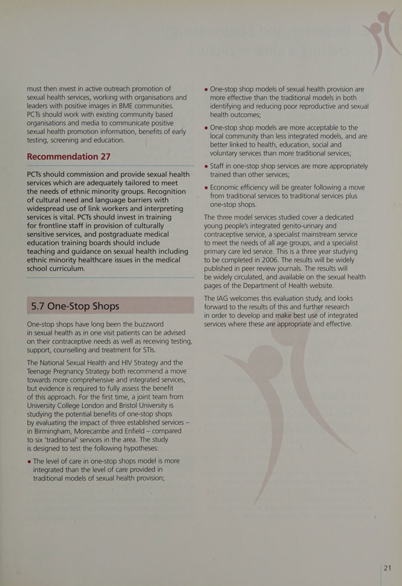 must then invest in active outreach promotion of sexual health services, working with organisations and leaders with positive images in BME communities. PCTs should work with existing community based organisations and media to communicate positive sexual health promotion information, benefits of early testing, screening and education. Recommendation 27 PCTs should commission and provide sexual health services which are adequately tailored to meet the needs of ethnic minority groups. Recognition of cultural need and language barriers with widespread use of link workers and interpreting services is vital. PCTs should invest in training for frontline staff in provision of culturally sensitive services, and postgraduate medical education training boards should include teaching and guidance on sexual health including ethnic minority healthcare issues in the medical school curriculum. 5.7 One-Stop Shops One-stop shops have long been the buzzword in sexual health as in one visit patients can be advised on their contraceptive needs as well as receiving testing, support, counselling and treatment for STIs. The National Sexual Health and HIV Strategy and the Teenage Pregnancy Strategy both recommend a move towards more comprehensive and integrated services, but evidence is required to fully assess the benefit of this approach. For the first time, a joint team from University College London and Bristol University is studying the potential benefits of one-stop shops by evaluating the impact of three established services — in Birmingham, Morecambe and Enfield — compared to six ‘traditional’ services in the area. The study is designed to test the following hypotheses: e The level of care in one-stop shops model is more integrated than the level of care provided in traditional models of sexual health provision; e One-stop shop models of sexual health provision are more effective than the traditional models in both identifying and reducing poor reproductive and sexual health outcomes; e One-stop shop models are more acceptable to the local community than less integrated models, and are better linked to health, education, social and voluntary services than more traditional services; e Staff in one-stop shop services are more appropriately trained than other services; e Economic efficiency will be greater following a move from traditional services to traditional services plus one-stop shops. The three model services studied cover a dedicated young people's integrated genito-urinary and contraceptive service, a specialist mainstream service to meet the needs of all age groups, and a specialist primary care led service. This is a three year studying to be completed in 2006. The results will be widely published in peer review journals. The results will be widely circulated, and available on the sexual health pages of the Department of Health website. The IAG welcomes this evaluation study, and looks forward to the results of this and further research in order to develop and make best use of integrated services where these are appropriate and effective.