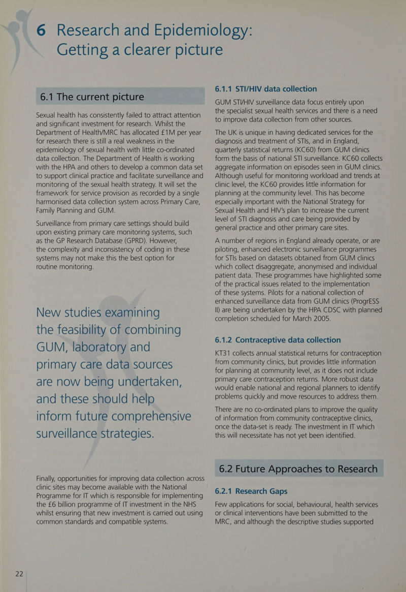 az 6.1 The current picture Sexual health has consistently failed to attract attention and significant investment for research. Whilst the Department of Health/MRC has allocated £1M per year for research there is still a real weakness in the epidemiology of sexual health with little co-ordinated data collection. The Department of Health is working with the HPA and others to develop a common data set to support clinical practice and facilitate surveillance and monitoring of the sexual health strategy. It will set the framework for service provision as recorded by a single harmonised data collection system across Primary Care, Family Planning and GUM. Surveillance from primary care settings should build upon existing primary care monitoring systems, such as the GP Research Database (GPRD). However, the complexity and inconsistency of coding in these systems may not make this the best option for routine monitoring. New studies examining the feasibility of combining GUM, laboratory and primary care data sources are now being undertaken, and these should help inform future comprehensive surveillance strategies. Finally, opportunities for improving data collection across clinic sites may become available with the National Programme for IT which is responsible for implementing the £6 billion programme of IT investment in the NHS whilst ensuring that new investment is carried out using common standards and compatible systems. 6.1.1 STI/HIV data collection GUM STVHIV surveillance data focus entirely upon the specialist sexual health services and there is a need to improve data collection from other sources. The UK is unique in having dedicated services for the diagnosis and treatment of STIs, and in England, quarterly statistical returns (KC60) from GUM clinics form the basis of national STI surveillance. KC60 collects aggregate information on episodes seen in GUM clinics. Although useful for monitoring workload and trends at clinic level, the KC60 provides little information for planning at the community level. This has become especially important with the National Strategy for Sexual Health and HIV’s plan to increase the current level of STI diagnosis and care being provided by general practice and other primary care sites. A number of regions in England already operate, or are piloting, enhanced electronic surveillance programmes for STIs based on datasets obtained from GUM clinics which collect disaggregate, anonymised and individual patient data. These programmes have highlighted some of the practical issues related to the implementation of these systems. Pilots for a national collection of enhanced surveillance data from GUM clinics (ProgrESS ll) are being undertaken by the HPA CDSC with planned completion scheduled for March 2005. 6.1.2 Contraceptive data collection KT31 collects annual statistical returns for contraception from community clinics, but provides little information for planning at community level, as it does not include primary care contraception returns. More robust data would enable national and regional planners to identify problems quickly and move resources to address them. There are no co-ordinated plans to improve the quality of information from community contraceptive clinics, once the data-set is ready. The investment in IT which this will necessitate has not yet been identified. 6.2 Future Approaches to Research 6.2.1 Research Gaps Few applications for social, behavioural, health services or clinical interventions have been submitted to the MRC, and although the descriptive studies supported