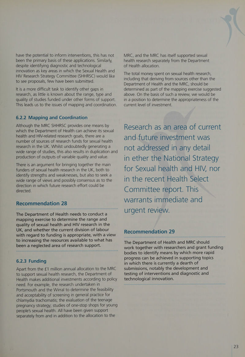have the potential to inform interventions, this has not been the primary basis of these applications. Similarly, despite identifying diagnostic and technological innovation as key areas in which the Sexual Health and HIV Research Strategy Committee (SHHRSC) would like to see proposals, few have been submitted. It is a more difficult task to identify other gaps in research, as little is known about the range, type and quality of studies funded under other forms of support. This leads us to the issues of mapping and coordination. 6.2.2 Mapping and Coordination Although the MRC SHHRSC provides one means by which the Department of Health can achieve its sexual health and HIV-related research goals, there are a number of sources of research funds for sexual health research in the UK. Whilst undoubtedly generating a wide range of studies, this also results in duplication and production of outputs of variable quality and value. There is an argument for bringing together the main funders of sexual health research in the UK, both to identify strengths and weaknesses, but also to seek a wide range of views and possibly consensus as to the direction in which future research effort could be directed. Recommendation 28 The Department of Health needs to conduct a mapping exercise to determine the range and quality of sexual health and HIV research in the UK, and whether the current division of labour with regard to funding is appropriate, with a view to increasing the resources available to what has been a neglected area of research support. 6.2.3 Funding Apart from the £1 million annual allocation to the MRC to support sexual health research, the Department of Health makes additional investments according to policy need. For example, the research undertaken in Portsmouth and the Wirral to determine the feasibility and acceptability of screening in general practice for chlamydia trachomatis; the evaluation of the teenage pregnancy strategy; studies of one-stop shops for young people's sexual health. All have been given support separately from and in addition to the allocation to the MRC, and the MRC has itself supported sexual health research separately from the Department of Health allocation. The total money spent on sexual health research, including that deriving from sources other than the Department of Health and the MRC, should be determined as part of the mapping exercise suggested above. On the basis of such a review, we would be in a position to determine the appropriateness of the current level of investment. Research as an area of current and future investment was not addressed in any detail in ether the National Strategy for Sexual health and HIV, nor in the recent Health Select Committee report. This warrants immediate and urgent review. Recommendation 29 The Department of Health and MRC should work together with researchers and grant funding bodies to identify means by which more rapid progress can be achieved in supporting topics in which there is currently a dearth of submissions, notably the development and testing of interventions and diagnostic and technological innovation.