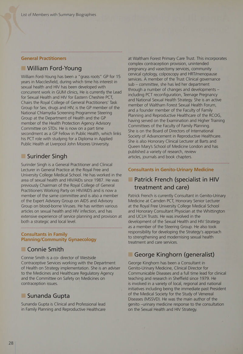 General Practitioners ~ William Ford-Young William Ford-Young has been a “grass roots” GP for 15 years in Macclesfield, during which time his interest in sexual health and HIV has been developed with concurrent work in GUM clinics, He is currently the Lead for Sexual Health and HIV for Eastern Cheshire PCT, Chairs the Royal College of General Practitioners’ Task Group for Sex, drugs and HIV, is the GP member of the National Chlamydia Screening Programme Steering Group at the Department of Health and the GP member of the Health Protection Agency Advisory Committee on STDs. He is now on a part time secondment as a GP Fellow in Public Health, which links his PCT role with studying for a Diploma in Applied Public Health at Liverpool John Moores University. ~ Surinder Singh Surinder Singh is a General Practitioner and Clinical Lecturer in General Practice at the Royal Free and University College Medical School. He has worked in the area of sexual health and HIV/AIDs since 1987. He was previously Chairman of the Royal College of General Practitioners Working Party on HIV/AIDS and Is now a member of the same committee and is also a member of the Expert Advisory Group on AIDS and Advisory Group on blood-borne Viruses. He has written various articles on sexual health and HIV infection, and has extensive experience of service planning and provision at both a strategic and local level. Consultants in Family Planning/Community Gynaecology ~ Connie Smith Connie Smith is a co- director of Westside Contraceptive Services working with the Department of Health on Strategy implementation. She is an adviser to the Medicines and Healthcare Regulatory Agency and the Committee on Safety on Medicines on contraception issues. ~ Sunanda Gupta Sunanda Gupta Is Clinical and Professional lead in Family Planning and Reproductive Healthcare at Waltham Forest Primary Care Trust. This incorporates complex contraception provision, unintended pregnancy and vasectomy services, community cervical cytology, colposcopy and HRT/menopause services. A member of the Trust Clinical governance sub — committee, she has led her department through a number of changes and developments — including PCT reconfiguration, Teenage Pregnancy and National Sexual Health Strategy. She is an active member of Waltham Forest Sexual Health Forum, and a founder member of the Faculty of Family Planning and Reproductive Healthcare of the RCOG, having served on the Examination and Higher Training Committees of the Faculty of Family Planning. She is on the Board of Directors of International Society of Advancement in Reproductive Healthcare. She is also Honorary Clinical Lecturer at Barts and Queen Mary’s School of Medicine London and has published a variety of research, review articles, journals and book chapters. Consultants in Genito-Urinary Medicine ~ Patrick French (specialist in HIV treatment and care) Patrick French is currently Consultant in Genito-Urinary Medicine at Camden PCT, Honorary Senior Lecturer at the Royal Free University College Medical School and Honorary Consultant Physician at the Whittington and UCLH Trusts. He was involved in the development of the Sexual Health and HIV Strategy as a member of the Steering Group. He also took responsibility for developing the Strategy's approach to strengthening and modernising sexual health treatment and care services. ~ George Kinghorn (generalist) George Kinghorn has been a Consultant in Genito-Urinary Medicine, Clinical Director for Communicable Diseases and a full time lead for clinical teaching and research in Sheffield since 1979. He is involved in a variety of local, regional and national initiatives including being the immediate past President of the Medical Society for the Study of Venereal Diseases (MSSVD). He was the main author of the genito —urinary medicine response to the consultation on the Sexual Health and HIV Strategy.