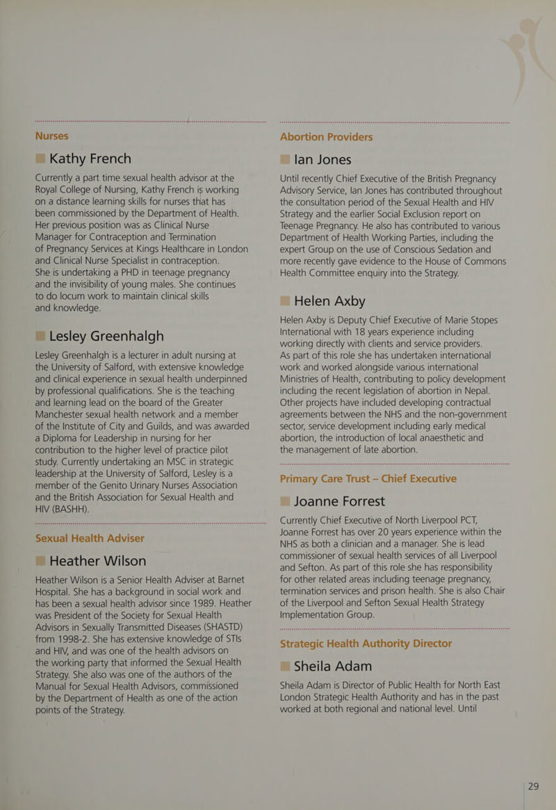 Aone eee e eee n een eee eee ee eee e essen eee ea esses seee se ee see sees EseE see es Hees Ee tba eeeseeeseEeseeteHeeHeESeeeteteseeeseee ~ Kathy French Currently a part time sexual health advisor at the Royal College of Nursing, Kathy French is working on a distance learning skills for nurses that has been commissioned by the Department of Health. Her previous position was as Clinical Nurse Manager for Contraception and Termination of Pregnancy Services at Kings Healthcare in London and Clinical Nurse Specialist in contraception. She is undertaking a PHD in teenage pregnancy and the invisibility of young males. She continues to do locum work to maintain clinical skills and knowledge. ~ Lesley Greenhalgh Lesley Greenhalgh is a lecturer in adult nursing at the University of Salford, with extensive knowledge and clinical experience in sexual health underpinned by professional qualifications. She is the teaching and learning lead on the board of the Greater Manchester sexual health network and a member of the Institute of City and Guilds, and was awarded a Diploma for Leadership in nursing for her contribution to the higher level of practice pilot study. Currently undertaking an MSC in strategic leadership at the University of Salford, Lesley is a member of the Genito Urinary Nurses Association and the British Association for Sexual Health and HIV (BASH). Sexual Health Adviser ~ Heather Wilson Heather Wilson is a Senior Health Adviser at Barnet Hospital. She has a background in social work and has been a sexual health advisor since 1989. Heather was President of the Society for Sexual Health Advisors in Sexually Transmitted Diseases (SHASTD) from 1998-2. She has extensive knowledge of STIs and HIV, and was one of the health advisors on the working party that informed the Sexual Health Strategy. She also was one of the authors of the Manual for Sexual Health Advisors, commissioned by the Department of Health as one of the action points of the Strategy. Abortion Providers ~ lan Jones Until recently Chief Executive of the British Pregnancy Advisory Service, lan Jones has contributed throughout the consultation period of the Sexual Health and HIV Strategy and the earlier Social Exclusion report on Teenage Pregnancy. He also has contributed to various Department of Health Working Parties, including the expert Group on the use of Conscious Sedation and more recently gave evidence to the House of Commons Health Committee enquiry into the Strategy. ~ Helen Axby Helen Axby is Deputy Chief Executive of Marie Stopes International with 18 years experience including working directly with clients and service providers. As part of this role she has undertaken international work and worked alongside various international Ministries of Health, contributing to policy development including the recent legislation of abortion in Nepal. Other projects have included developing contractual agreements between the NHS and the non-government sector, service development including early medical abortion, the introduction of local anaesthetic and the management of late abortion. Primary Care Trust — Chief Executive ~ Joanne Forrest Currently Chief Executive of North Liverpool PCT, Joanne Forrest has over 20 years experience within the NHS as both a clinician and a manager. She is lead commissioner of sexual health services of all Liverpool and Sefton. As part of this role she has responsibility for other related areas including teenage pregnancy, termination services and prison health. She is also Chair of the Liverpool and Sefton Sexual Health Strategy Implementation Group. Strategic Health Authority Director ~ Sheila Adam Sheila Adam is Director of Public Health for North East London Strategic Health Authority and has in the past worked at both regional and national level. Until