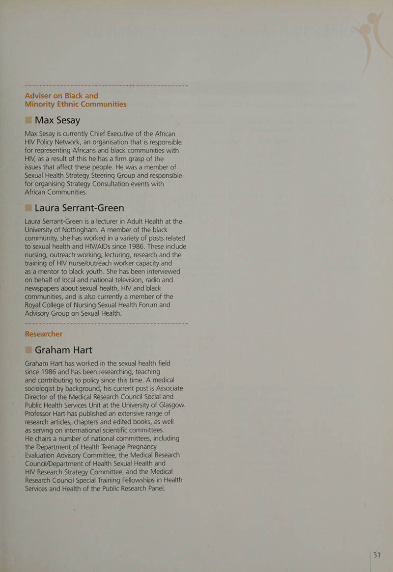 Adviser on Black and Minority Ethnic Communities ~ Max Sesay Max Sesay is currently Chief Executive of the African HIV Policy Network, an organisation that is responsible for representing Africans and black communities with HIV, as a result of this he has a firm grasp of the issues that affect these people. He was a member of Sexual Health Strategy Steering Group and responsible for organising Strategy Consultation events with African Communities. ~ Laura Serrant-Green Laura Serrant-Green is a lecturer in Adult Health at the University of Nottingham. A member of the black community, she has worked in a variety of posts related to sexual health and HIV/AIDs since 1986. These include nursing, outreach working, lecturing, research and the training of HIV nurse/outreach worker capacity and as a mentor to black youth. She has been interviewed on behalf of local and national television, radio and newspapers about sexual health, HIV and black communities, and is also currently a member of the Royal College of Nursing Sexual Health Forum and Advisory Group on Sexual Health. Researcher ~ Graham Hart Graham Hart has worked in the sexual health field since 1986 and has been researching, teaching and contributing to policy since this time. A medical sociologist by background, his current post is Associate Director of the Medical Research Council Social and Public Health Services Unit at the University of Glasgow. Professor Hart has published an extensive range of research articles, chapters and edited books, as well as serving on international scientific committees. He chairs a number of national committees, including the Department of Health Teenage Pregnancy Evaluation Advisory Committee, the Medical Research Council/Department of Health Sexual Health and HIV Research Strategy Committee, and the Medical Research Council Special Training Fellowships in Health Services and Health of the Public Research Panel.