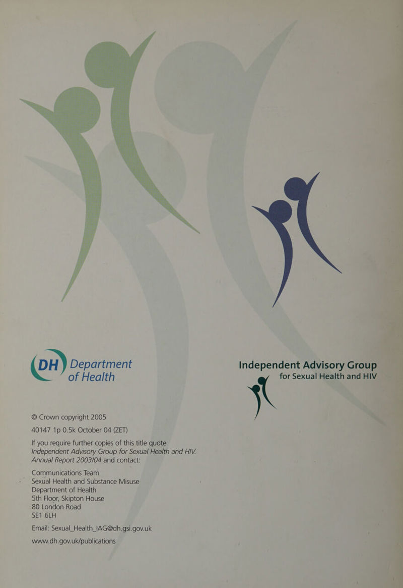 ct ‘ DH } Department Independent Advisory Grou = of Health for Sexual Health and HIV , % © Crown copyright 2005 40147 1p 0.5k October 04 (ZET) If you require further copies of this title quote Independent Advisory Group for Sexual Health and HIV. Annual Report 2003/04 and contact: Communications Team Sexual Health and Substance Misuse Department of Health 5th Floor, Skipton House 80 London Road SE1 6LH Email: Sexual_Health_lAG@dh.gsi.gov.uk www.dh.gov.uk/publications