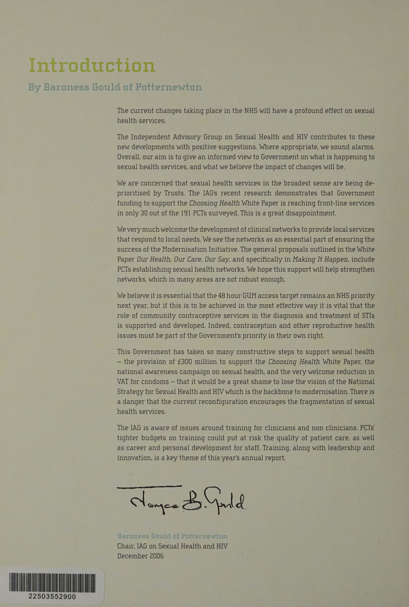 oY baroness vot 22503552900 The current changes taking place in the NHS will have a profound effect on sexual health services. The Independent Advisory Group on Sexual Health and HIV contributes to these new developments with positive suggestions. Where appropriate, we sound alarms. Overall, our aim is to give an informed view to Government on what is happening to sexual health services, and what we believe the impact of changes will be. We are concerned that sexual health services in the broadest sense are being de- prioritised by Trusts, The IAG's recent research demonstrates that Government funding to support the Choosing Health White Paper is reaching front-line services in only 30 out of the 191 PCTs surveyed. This is a great disappointment. We very much welcome the development of clinical networks to provide local services that respond to local needs. We see the networks as an essential part of ensuring the success of the Modernisation Initiative. The general proposals outlined in the White Paper Our Health, Our Care, Our Say, and specifically in Making It Happen, include PCTs establishing sexual health networks. We hope this support will help strengthen networks, which in many areas are not robust enough. We believe it is essential that the 48 hour GUM access target remains an NHS priority next year, but if this is to be achieved in the most effective way it is vital that the role of community contraceptive services in the diagnosis and treatment of STIs is supported and developed. Indeed, contraception and other reproductive health issues must be part of the Government's priority in their own right. This Government has taken so many constructive steps to support sexual health — the provision of £300 million to support the Choosing Health White Paper, the national awareness Campaign on sexual health, and the very welcome reduction in VAT for condoms — that it would be a great shame to lose the vision of the National Strategy for Sexual Health and HIV which is the backbone to modernisation. There is a danger that the current reconfiguration encourages the fragmentation of sexual health services. The IAG is aware of issues around training for clinicians and non clinicians. PCTs’ tighter budgets on training could put at risk the quality of patient care, as well as Career and personal development for staff. Training, along with leadership and innovation, is a key theme of this year's annual report. Nemee Bald ee ee, ee at pee Ta lid Of Potternewton al Health and HIV + . + r owe f@a0 JI OT Chair, IAG on Sexu December 2006