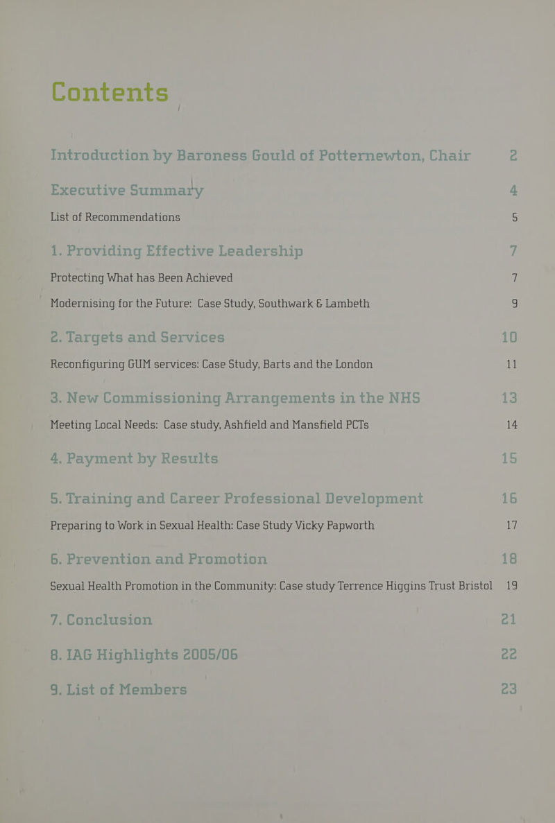 Contents Introduction by Baroness Gould of Potternewton, Chair Executive Summary List of Recommendations 1. Providing Effective Leadership Protecting What has Been Achieved Modernising for the Future: Case Study, Southwark & Lambeth ec. largets and Services Reconfiguring GUM services: Case Study, Barts and the London 3. New Commissioning Arrangements in the NHS Meeting Local Needs: Case study, Ashfield and Mansfield PCTs 4. Payment by Results 5, Training and Career Professional Development Preparing to Work in Sexual Health: Case Study Vicky Papworth 6. Prevention and Promotion Sexual Health Promotion in the Community: Case study Terrence Higgins Trust Bristol 7. Conclusion §. IAG Highlights 2005/06 9. List of Members