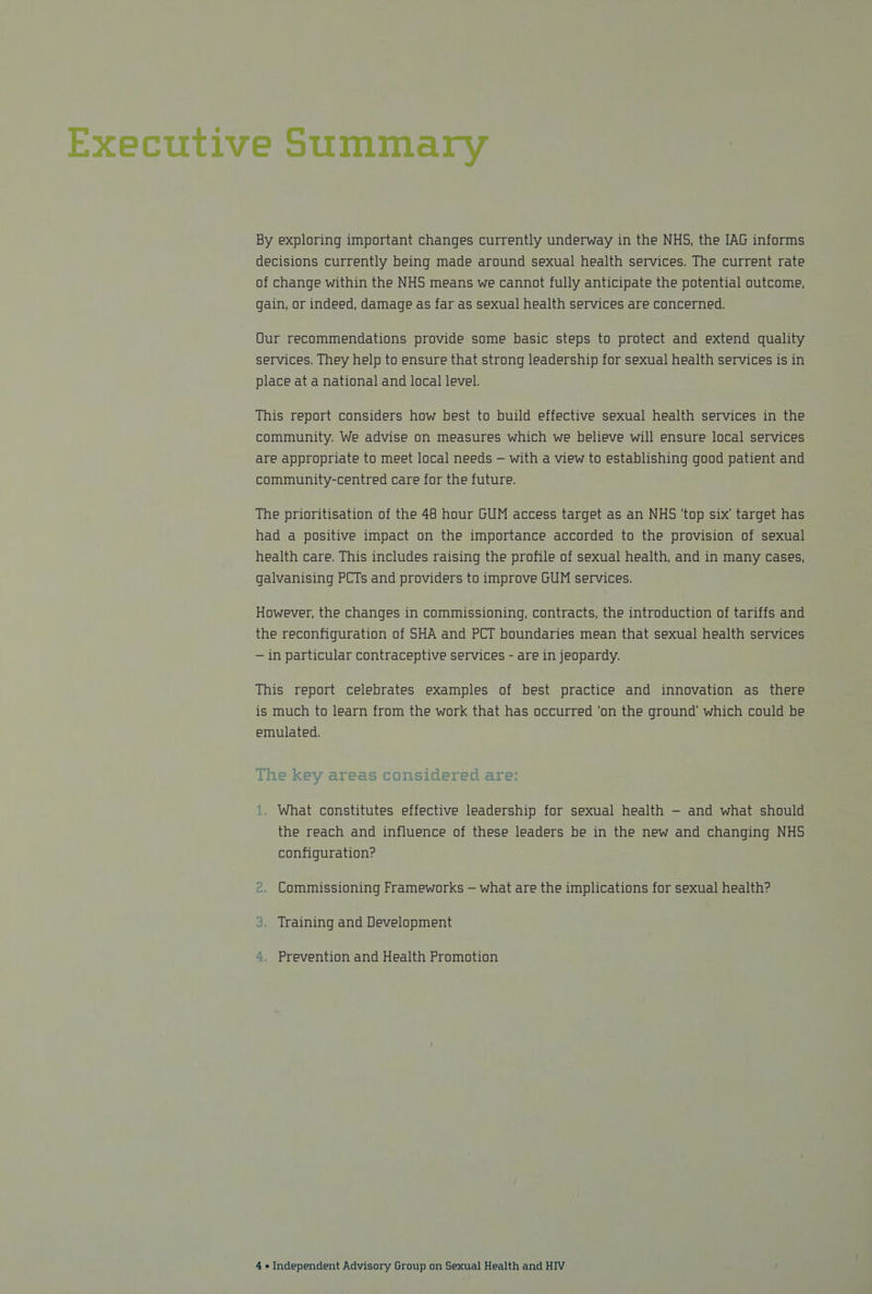 Executive Summary By exploring important changes currently underway in the NHS, the JAG informs decisions currently being made around sexual health services, The current rate of change within the NHS means we cannot fully anticipate the potential outcome, gain, or indeed, damage as far as sexual health services are concerned. Qur recommendations provide some basic steps to protect and extend quality services. They help to ensure that strong leadership for sexual health services is in place at a national and local level. This report considers how best to build effective sexual health services in the community. We advise on measures which we believe will ensure local services are appropriate to meet local needs — with a view to establishing good patient and community-centred care for the future. The prioritisation of the 48 hour GUM access target as an NHS ‘top six’ target has had a positive impact on the importance accorded to the provision of sexual health care. This includes raising the profile of sexual health, and in many cases, galvanising PCTs and providers to improve GUM services. However, the changes in commissioning, contracts, the introduction of tariffs and the reconfiguration of SHA and PCT boundaries mean that sexual health services — in particular contraceptive services - are in jeopardy. This report celebrates examples of best practice and innovation as there is much to learn from the work that has occurred ‘on the ground’ which could be emulated. Line Key areas ConslaerTeda are: What constitutes effective leadership for sexual health — and what should the reach and influence of these leaders be in the new and changing NHS configuration? .. Commissioning Frameworks — what are the implications for sexual health? 3. Training and Development “. Prevention and Health Promotion