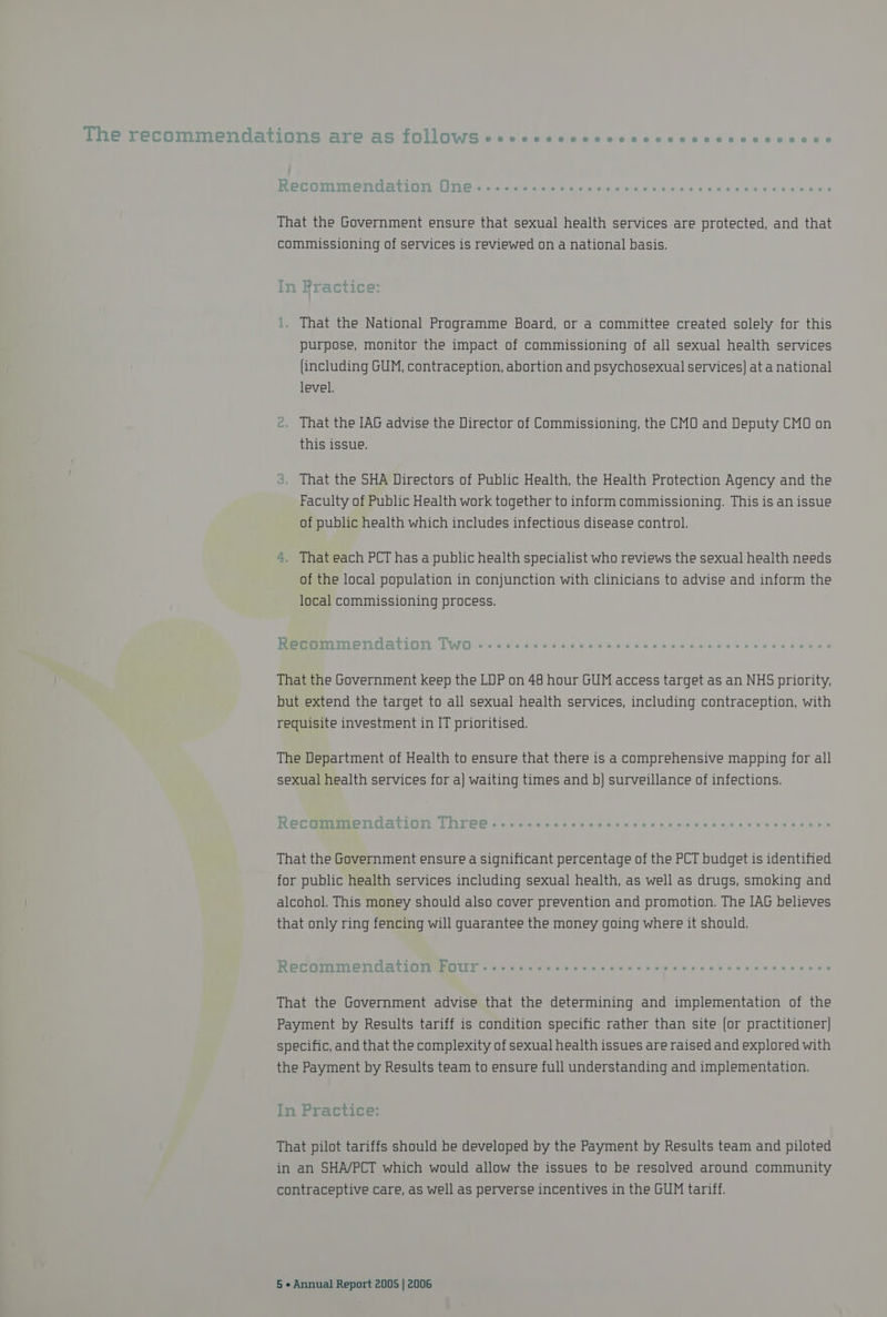 He Teenie nuallOnSs Bre AS 1OLLOWG Bien a eka ev cd ccasadbectvacas Recommendation One...... Si RaUe een c ue olive ue “ahaiteaie Pirates 6 ware ae That the Government ensure that sexual health services are protected, and that commissioning of services is reviewed on a national basis. In Rractice: i. That the National Programme Board, or a committee created solely for this purpose, monitor the impact of commissioning of all sexual health services (including GUM, contraception, abortion and psychosexual services] at a national level. 2. That the IAG advise the Director of Commissioning, the CMO and Deputy CMO on this issue, That the SHA Directors of Public Health, the Health Protection Agency and the Faculty of Public Health work together to inform commissioning. This is an issue of public health which includes infectious disease control. > That each PCT has a public health specialist who reviews the sexual health needs of the local population in conjunction with clinicians to advise and inform the local commissioning process. “ — ee oe ees | op Rec OoOmmendation lwo : That the Government keep the LUP on 48 hour GUM access target as an NHS priority, but extend the target to all sexual health services, including contraception, with requisite investment in IT prioritised. The Department of Health to ensure that there is a comprehensive mapping for all sexual health services for a] waiting times and b] surveillance of infections. Recommendation Three. That the Government ensure a significant percentage of the PCT budget is identified for public health services including sexual health, as well as drugs, smoking and alcohol. This money should also cover prevention and promotion. The IAG believes that only ring fencing will guarantee the money going where it should. Recommendation Four.-.-... WEMRTRUAT NR Ta Teich ate) a) xe ns oie unos ach a Wrele a erates That the Government advise that the determining and implementation of the Payment by Results tariff is condition specific rather than site [or practitioner) specific, and that the complexity of sexual health issues are raised and explored with the Payment by Results team to ensure full understanding and implementation. In Practice: That pilot tariffs should be developed by the Payment by Results team and piloted in an SHA/PCT which would allow the issues to be resolved around community contraceptive care, as well as perverse incentives in the GUM tariff.