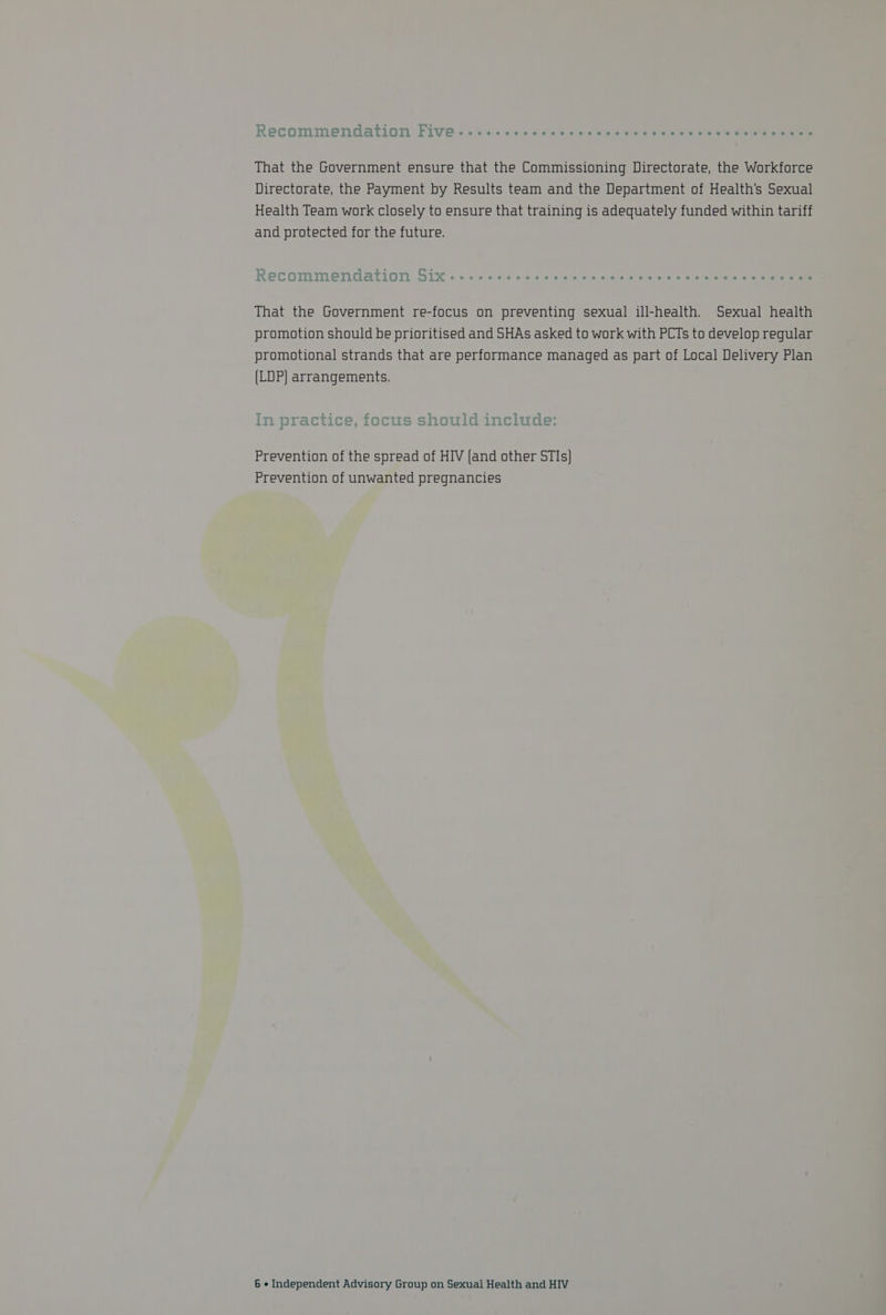 That the Government ensure that the Commissioning Directorate, the Workforce Directorate, the Payment by Results team and the Department of Health's Sexual Health Team work closely to ensure that training is adequately funded within tariff and protected for the future. RecoOmMendarion GUM « <a. othe 405 wine 0 al cox acacaletels wis © Sle tetel aie oe cee eee That the Government re-focus on preventing sexual ill-health. Sexual health promotion should be prioritised and SHAs asked to work with PCTs to develop regular promotional strands that are performance managed as part of Local Delivery Plan (LDP) arrangements. Tn eanees ee Ee Ae la ae elearlese in ptr actice, IOcUS SNoUIC include: Prevention of the spread of HIV (and other STIs} Prevention of unwanted pregnancies