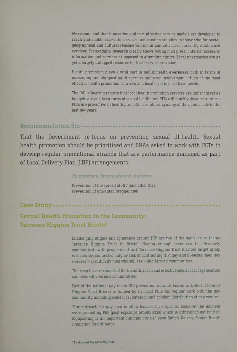 We recommend that innovative and cost effective service models are developed to reach and enable access to services and condom supplies to those who for social, geographical and cultural reasons will not or cannot access currently established services. For example, research clearly shows young men prefer internet access to information and services as opposed to attending clinics. Local pharmacies are as yet a largely untapped resource for local service provision. Health promotion plays a vital part in public health awareness, both in terms of messaging and signposting of services and user involvement. Much of the most effective health promotion is driven at a local level to meet local needs. The IAG is hearing reports that local health promotion services are under threat as budgets are cut. Awareness of sexual health and STIs will quickly disappear unless PCTs are pro-active in health promotion, reinforcing many of the gains made in the last few years. “~ be (hon age Recommendation JixX Sseseeesneeveeeaeeaeaeeeseeoe eos eae eases eeseeesscaeaeaseaeaeoeeseaeseae That the Government re-focus on preventing sexual ill-health. Sexual health promotion should be prioritised and SHAs asked to work with PCTs to develop regular promotional strands that are performance managed as part of Local Delivery Plan [LDP] arrangements. 2G ae 2 er en Ts In practice, focus should include: Prevention of the spread of HIV {and other STIs} Prevention of unwanted pregnancies Case Study ecccccccccccevcccccccccccccsccessssssesssccccscessecens Sexual Health Promotion in the Community: Terrence Higgins Trust Bristol Challenging stigma and ignorance around HIV are two of the main issues facing Terrence Higgins Trust in Bristol. Having enough resources to effectively communicate with people is a third. Terrence Higgins Trust Bristol's target group is disparate, connected only by risk of contracting HIV: gay and bi-sexual men, sex workers — specifically men who sell sex — and African communities. Their work is an example of the breadth, reach and effectiveness a local organisation can have with various communities. Part of the national gay men’s HIV prevention network known as CHAPS, Terrence Higgins Trust Bristol is funded by its local PCTs for regular work with the gay community including some local outreach and condom distribution at gay venues. “Our outreach for gay men is often focused on a specific issue. At the moment were promoting PEP (post exposure prophylaxis} which is difficult to get hold of. Signposting is an important function for us,’ says Simon Nelson, Senior Health Promotion Co-ordinator.
