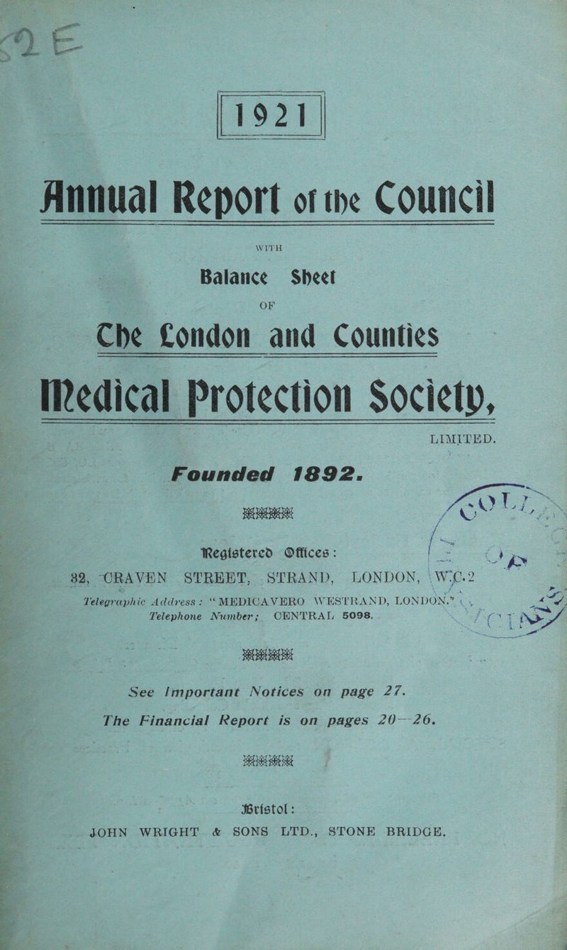 oN ee ie Y' Annual Report of the Council WITH Balance Sheet OF Che Condon and Countie LIMITED. Founded 1892. ERR Registered Offices: [ ee Te 32, ORAVEN STREET, STRAND, LONDON, WiC.2 — Telegraphic Address: ‘““MEDICAVERO \WHESTRAND, LONDON.” re ; & Telephone Number; OENTRAL 5098. ia NS URHOR See Important Notices on page 2/. The Financial Report is on pages 20—-26. Bristol: _. JOHN WRIGHT. & SONS LTD., STONE BRIDGE.