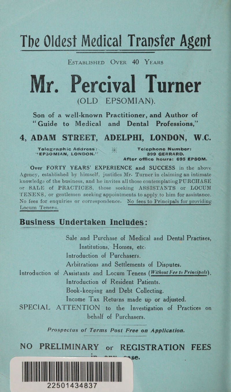 The Oldest Medical Transfer Agent EsTABLISHED Over 40 YEARS Mr. Percival Turner (OLD EPSOMIAN),. Son of a well-known Practitioner and Author of “Guide to Medical and Dental Professions,” 4, ADAM STREET, ADELPHI, LONDON, W.C. Telegraphic Address: ye Telephone Number: ‘EPSOMIAN, LONDON.’’ a 399 GERRARD. After office hours: 695 EPSOM. “Over FORTY YEARS’ EXPERIENCE and SUCCESS in the above Agency, established by himself, justifies Mr. Turner in claiming an intimate knowledge of the business, and he invites all those contemplating PURCHASE or SALE of PRACTICES, those seeking ASSISTANTS or LOCUM TENENS, or gentlemen seeking appointments to apply to him for assistance. No fees for enquiries or correspondence. No fees to Principals for providing Locum Tenens. Business Undertaken Inclades: Sale and Purchase of Medical and Dental Practises, Institutions, Homes, etc. Introduction of Purchasers. Arbitrations and Settlements of Disputes. Introduction of Assistants and Locum Tenens (Without Fee to Principals) , Introduction of Resident Patients. Book-keeping and Debt Collecting. Income Tax Returns made up or adjusted. SPECIAL ATTENTION to the Investigation of Practices on behalf of Purchasers. Prospectus of Terms Post ree on Application. NO pe MING or REGISTRATION FEES ALC